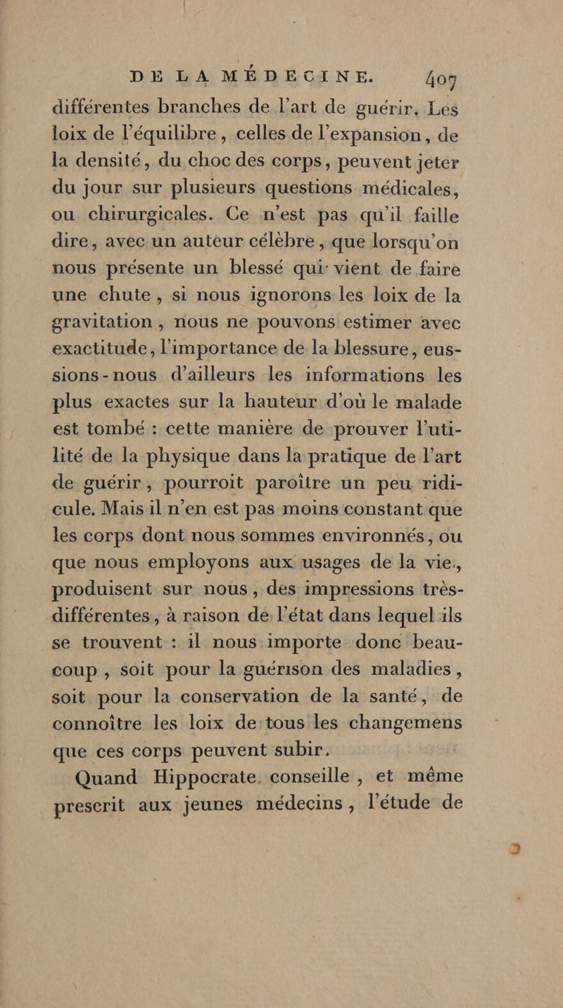 différentes branches de l’art de guérir, Les loix de l'équilibre, celles de l'expansion, de la densité, du choc des corps, peuvent jeter du jour sur plusieurs questions médicales, ou chirurgicales. Ce n’est pas qu'il faille dire, avec un auteur célèbre , que lorsqu'on nous présente un blessé qui: vient de faire une chute, si nous ignorons les loix de la gravitation , nous ne pouvons estimer avec exactitude, l'importance de la blessure, eus- sions-nous d’ailleurs les informations les plus exactes sur la hauteur d'ou le malade est tombé : cette manière de prouver l'uti- lité de la physique dans la pratique de l’art de guérir, pourroit paroître un peu ridi- cule. Mais il n’en est pas moins constant que les corps dont nous sommes environnés, ou que nous employons aux usages de la vie, produisent sur nous, dés impressions très- différentes , à raison de: l’état dans lequel ils se trouvent : il nous importe donc beau- coup , soit pour la guérison des maladies, soit pour la conservation de la santé, de connoître les loix de:tous les changemens que ces corps peuvent subir. Quand Hippocrate. conseille , et même prescrit aux jeunes médecins, l'étude de