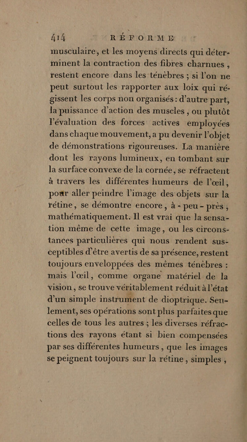 musculaire, et les moyens directs qui déter- minent la contraction des fibres charnues , restent encore dans les ténèbres ; si l’on ne peut surtout les rapporter aux loix qui ré- gissent les corps non organisés : d'autre part, la puissance d'action des muscles , ou plutôt l'évaluation des forces actives employées dans chaque mouvement, a pu devenir l’objet de démonstrations rigoureuses. La manière dont les rayons lumineux, en tombant sur la surface convexe de la cornée, se réfractent à travers les différentes humeurs de l’œil, pour aller peindre l’image des objets sur la rétine, se démontre encore, à - peu- près, mathématiquement: Il est vrai que la sensa- tion même de cette image, ou les circons- tances particulières qui nous rendent sus- ceptibles d’être avertis de sa présence, restent toujours enveloppées des mêmes ténèbres : mais l’œil, comme organe matériel de la vision, se trouve véritablement réduit à l’état d’un simple instrument de dioptrique. Seu- lement, ses opérations sont plus parfaites que celles de tous les autres ; les diverses réfrac- üons des rayons étant si bien compensées par ses différentes humeurs , que les images se peignent toujours sur la rétine, simples,