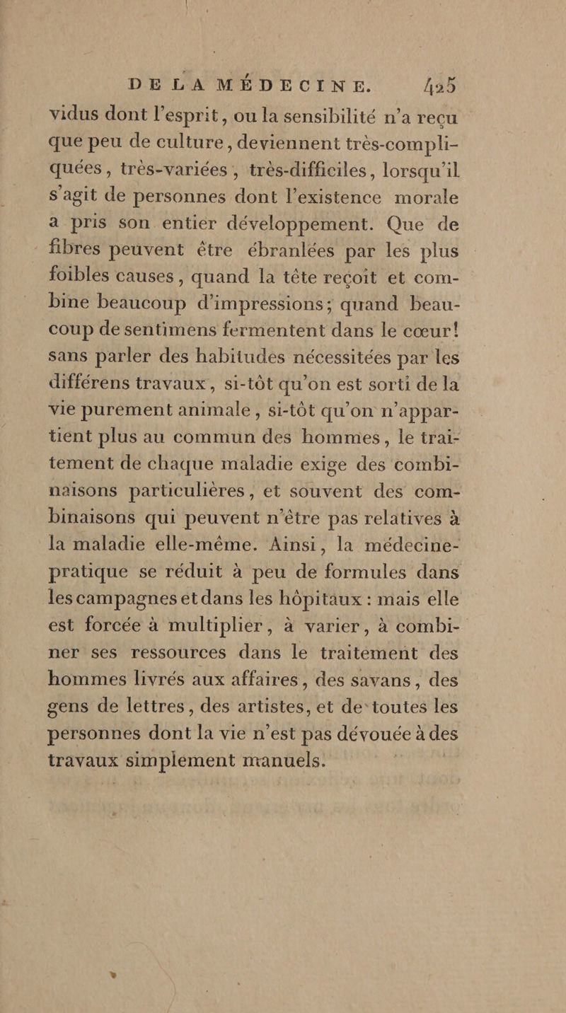 vidus dont l'esprit, ou la sensibilité n’a recu que peu de culture, deviennent très-compli- quées , trés-variées , très-difficiles, lorsqu'il s agit de personnes dont l'existence morale a pris son entier développement. Que de fibres peuvent étre ébranlées par les plus foibles causes, quand la tête reçoit et com- bine beaucoup d’impressions; quand beau- coup de sentimens fermentent dans le cœur! sans parler des habitudes nécessitées par les différens travaux, si-tôt qu’on est sorti de la vie purement animale, si-tôt qu’on n’appar- tient plus au commun des hommes, le trai- tement de chaque maladie exige des combi- naisons particulières , et souvent des com- binaisons qui peuvent n'être pas relatives à la maladie elle-même. Ainsi, la médecine- pratique se réduit à peu de formules dans les campagnes et dans les hôpitaux : mais elle est forcée à multiplier, à varier, à combi- ner ses ressources dans le traitement des hommes livrés aux affaires, des savans , des gens de lettres, des artistes, et de’ toutes les personnes dont la vie n’est pas dévouée à des travaux DRE manuels.