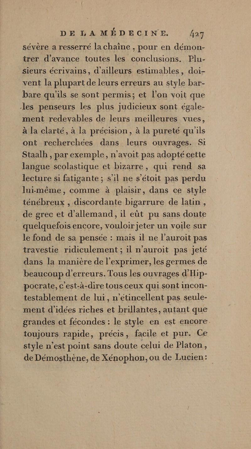 sévère a resserré la chaine , pour en démon- trer d'avance toutes les conclusions. Plu- sieurs écrivains, d'ailleurs estimables, doi- vent la plupart de leurs erreurs au style bar- bare qu'ils se sont permis; et l’on voit que les penseurs les plus judicieux sont égale- ment redevables de leurs meilleures vues, à la clarté, à la précision, à la pureté qu'ils ont recherchées dans leurs ouvrages. Si Staalh , par exemple, n'avoit pas adopté cette langue scolastique et bizarre, qui rend sa lecture si fatigante ; s'il ne s’étoit pas perdu lui-même, comme à plaisir, dans ce style ténébreux , discordante bigarrure de latin, de grec et d'allemand, il eüt pu sans doute quelquefois encore, vouloir jeter un voile sur le fond de sa pensée : mais il ne l’auroit pas travestie ridiculement ; il n’auroit pas jeté dans la manière de l’exprimer, les germes de beaucoup d'erreurs. Tous les ouvrages d'Hip- pocrate, c'est-à-dire tous ceux qui sont incon- testablement de lui, n’étincellent pas seule- ment d'idées riches et brillantes, autant que grandes et fécondes : le style en est encore. toujours rapide, précis, facile et pur. Ce style n’est point sans doute celui de Platon, de Démosthène, de Xénophon, ou de Lucien: