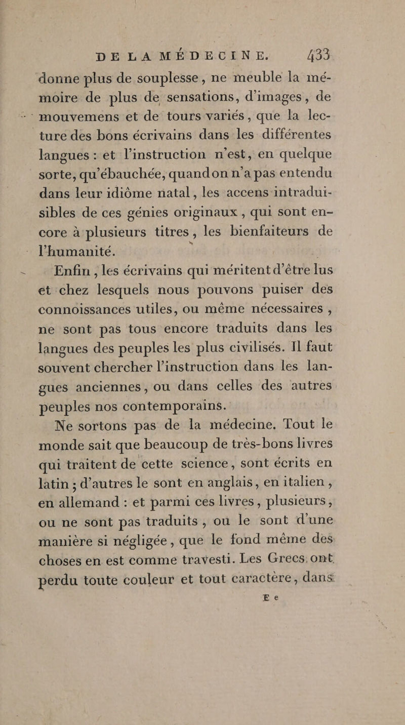 donne plus de souplesse, ne meuble la mé- moire de plus de sensations, d'images, de -* mouvemens et de tours variés, que la lec- ture des bons écrivains dans les différentes langues : et l'instruction n'est, en quelque sorte, qu'ébauchée, quandon n'a pas entendu dans leur idiôme natal, les accens intradui- sibles de ces génies originaux , qui sont en- core à plusieurs titres, les bienfaiteurs de l'humanité. ; | Enfin , les écrivains qui méritent d’être lus ét chez lesquels nous pouvons puiser des connoissances utiles, ou même nécessaires , ne sont pas tous encore traduits dans les langues des peuples les plus civilisés. Il faut souvent chercher l'instruction dans les lan- gues anciennes, ou dans celles des autres peuples nos contemporains. Ne sortons pas de la médecine. Tout le monde sait que beaucoup de très-bons livres qui traitent de cette science, sont écrits en latin ; d’autres le sont en anglais, en italien, en allemand : et parmi ces livres, plusieurs, ou ne sont pas traduits, ou le sont d'une manière si négligée, que le fond même des choses en est comme travesti. Les Grecs ont. perdu toute couleur et tout caractère, dans E €