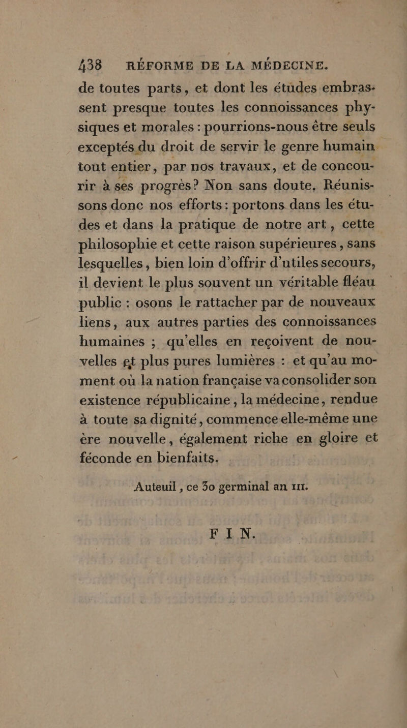 38 RÉFORME DE LA MÉDECINE. de toutes parts, et dont les études embras- sent presque toutes les connoïissances phy- siques et morales : pourrions-nous être seuls exceptés du droit de servir le genre humain tout entier, par nos travaux, et de concou- rir à ses progrès? Non sans doute, Réunis- sons donc nos efforts: portons dans les étu- des et dans la pratique de notre art, cette philosophie et cette raison supérieures, sans lesquelles, bien loin d'offrir d'utiles secours, il devient le plus souvent un véritable fléau public : osons le rattacher par de nouveaux liens, aux autres parties des connoissances humaines ; qu’elles en reçoivent de nou- velles gt plus pures lumières : et qu'au mo- ment où la nation française va consolider son existence républicaine , la médecine, rendue à toute sa dignité, commence elle-même une ère nouvelle, également riche en gloire et féconde en bienfaits. Auteuil , ce 30 germinal an zur.