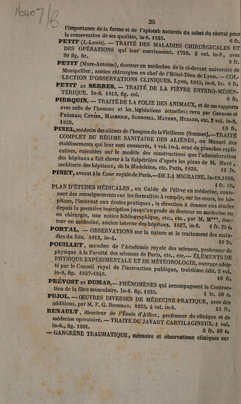 | 25 | l'importance de la forme et äe l’aplomb naturels du sabot du cheval pour la conservation de ses qualités, in-8, 4835. Gfr. PETIT (J.-Louis). — TRAITÉ DES MALADIES CHIRURGICALES ET DES OPÉRATIONS qui leur conviennent, 1790, 8 vol, in-8 » avec 90 fig. br. à \ 8 fr. PETIT (Marc-Antoine), docteur en médecine de la ci-devant université de Montpellier, ancien chirurgien en chef de l’Hôtel-Dieu de Lyon. — COL. LECTION D'OBSERVATIONS CLINIQUES. Lyon, 1815, in-8, br. Gfr. PETIT Er SERRES, — TRAITÉ DE LA FIÈVRE ENTERO-MÉSEN. TÉRIQUE. In-8, 1513, fig. col, 6fr, PIERQUIN, — TRAITÉ DE LA FOLIE DES ANIMAUX, et de ses rapports avec celle de l'homme et les. législations actuelles ; revu Par Geonces et FRÉDÉRIC CuvrEr, Macenpre, SCHNOELL, MATHeY, Huzar, etc, 2 vol. in-8, 1839, r 46 fr. PINEL, médecin des aliénés de lhospice de laVieillesse (femmes),.—TRAITÉ COMPLET DU RÉGIME SANITAIRE DES ALIÉNÉS, ou Manuel des établissements qui leur sont consacrés, 4 vol. in-4. orné de planches expli- catives, exécutées sur le modèle des constructions que l'administration des hôpitaux a fait élever à la Salpétrière d’après les plans de M. Huvé , architecte des hôpitaux, de la Madeleine, etc, Paris, 14836. 42 fr, A fr. 50° PLAN D'ÉTUDES MÉDICALES » Ou Guide de l'élève en médecine, conte- nant des renseignementssur les formalités à remplir, sur les cours, les hô= pitaux, l'internat aux écoles pratiques , la direction à donner aux études depuis la première inscription jusqu’au grade de docteur en médecine ou en chirurgie, une notice bibliographique, etc., etc., par M, M***, doc- teur en médecine, ancien interne des hôpitaux. 1837, in-8. Afr. %50c, dies du foie, 4843, in-4, A0 fr. POUILLET, membre de Académie royale des sciences, professeur de physique à la Faculté des sciences de Paris, etc., etc.— ÉLÉMENTS DE PHYSIQUE EXPÉRIMENTALE ET DE MÉTÉOROLOGIE, ouvrage adop- té par le Conseil royal de l'instruction publique, troisième édit, 2 vol. in-8, fig. 1837-1840. | 416 fr. PRÉVOST ET DUMAS, — PHÉNOMÈNES qui accompagnent la Contrac- tion de la fibre musculaire. In-8. fig. 1823. . Afr, 50 € PUJOL, — OEUVRES DIVERSES DE MÉDECINE PRATIQUE, avec des additions, par M. F, G. Borsseav. 1823, 4 vol. in-8. . 45 fr, RENAULT, directeur de l'École d'Alfort, professeur de clinique et de médecine opératoire, — TRAITÉ DU JAVART CARTILAGINEUX. 4 vol, in-8., fig, 1831, de 3 fr, 50 © — GANGRÈNE TRAUMATIQUE, mémoire et observations cliniques sur