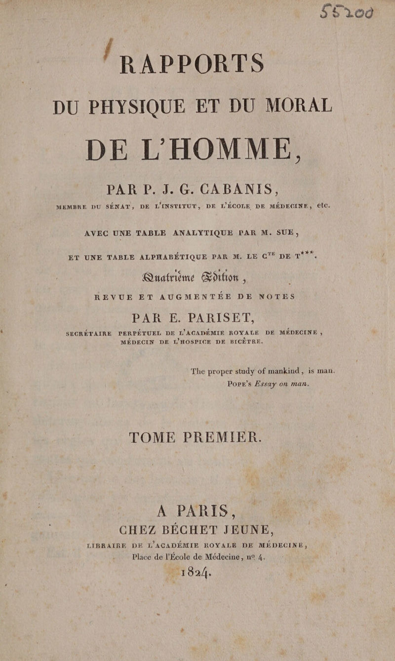 S5r00 RAPPORTS DU PHYSIQUE ET DU MORAL DE L'HOMME. PAR P. 3. G. CABANIS, » \ 4 , L MEMBRE DU SENAT,; DE LINSTITUT, DE L'ÉCOLE DE MÉDECINE, etc. AVEC UNE TABLE ANALYTIQUE PAR M. SUE, ET UNE TABLE ALPHABÉTIQUE PAR M. LE CG‘ DE pra, Quatrième Œotfion , REVUE ET AUGMENTÉE DE NOTES PAR E. PARISET, SECRÉTAIRE PERPÉTUEL DE L'ACADÉMIE ROYALE DE MÉDECINE ;, MÉDECIN DE L'HOSPICE DE BICÈTRE. The proper study of mankind, is man. Pope’s Essay on man. TOME PREMIER. A PARIS, CHEZ BÉCHET JEUNE, LIBRAIRE DE L'ACADÉMIE ROYALE DE MÉDECINE, Place de l'École de Médecine, n° 4. . 1024.