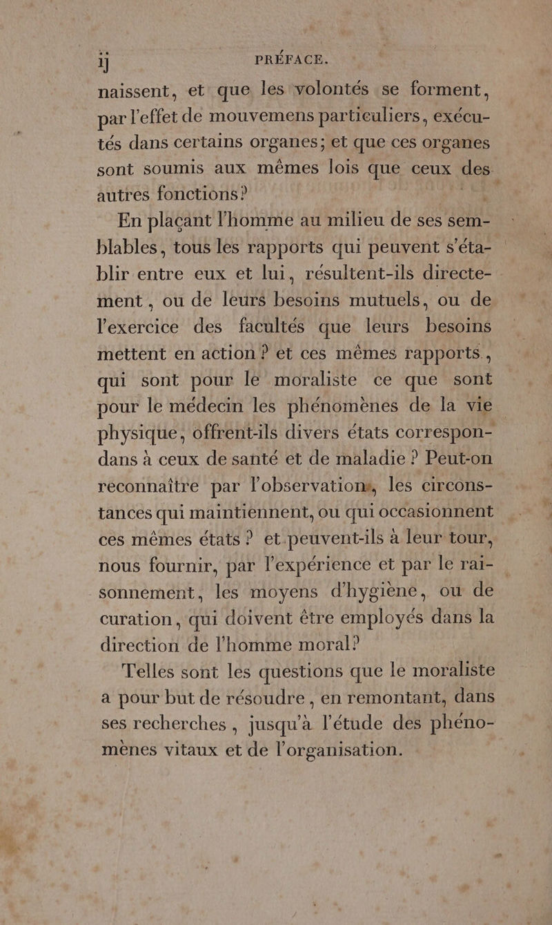 naissent, et que les volontés se forment, par l'effet de mouvemens particuliers, exécu- tés dans certains organes; et que ces organes sont soumis aux mêmes lois que, ceux des- autres fonctions ? RE &lt;ù En plaçant l'homme au milieu de ses sem- blables, tous les rapports qui peuvent s’éta- blir entre eux et lui, resultent-ils directe- ment , ou de leurs besoins mutuels, ou de l'exercice des facultés que leurs besoins mettent en action ? et ces mêmes rapports, qui sont pour le moraliste ce que sont pour le médecin les phénomènes de la vie physique, offrent-ils divers états correspon- dans à ceux de santé et de maladie ? Peut-on reconnaître par lobservations, les circons- tances qui maintiennent, ou qui occasionnent ces mêmes états ? et.peuvent-ils à leur tour, nous fournir, par l'expérience et par le raï- sonnement, les moyens d'hygiène, ou de curation , qui doivent être employés dans la direction de l’homme moral? Telles sont les questions que le moraliste a pour but de résoudre , en remontant, dans ses recherches , jusqu'à l'étude des phéno- mènes vitaux et de l’organisation.