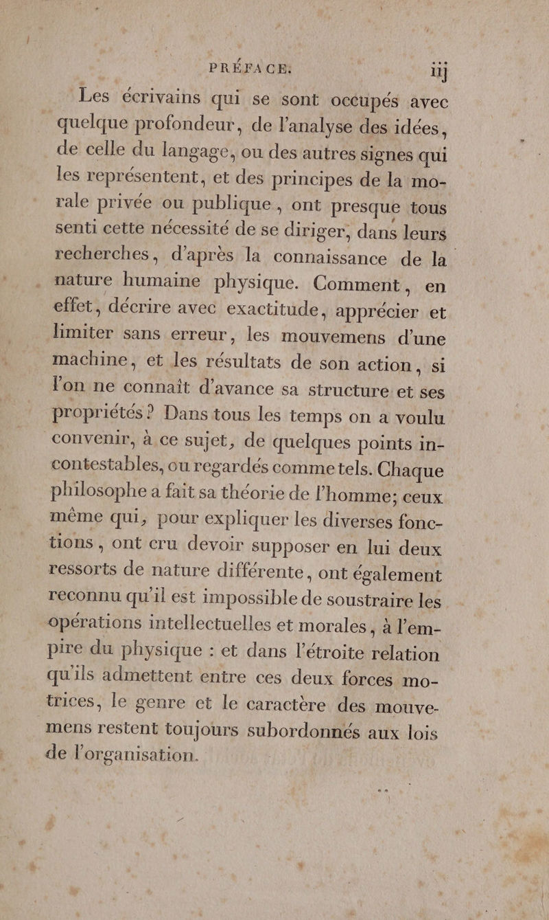 PRÉFACE: 11] Les écrivains qui se sont occupés avec quelque profondeur, de l'analyse des idées, de celle du langage, ou des autres signes qui les représentent , et des principes de la mo- rale privée ou publique, ont presque tous senti cette nécessité de se diriger, dans leurs recherches, d’après la connaissance de la nature Ash physique. Comment, en effet, décrire avec exactitude, MR et a sans erreur, les mouvemens d’une machine, et les Pare de son action, si lon ne connaït d’ avance Sa structure et ses propriétés ? Dans tous les temps on a voulu convenir, à ce sujet, de quelques points in- contestables, ou regardés commetels. Chaque philosophe a fait sa théorie de l’ homme; ceux même qui, pour expliquer les HAE fonc- tions , ont cru devoir supposer en lui deux ressorts de nature différente, ont également reconnu qu'il est impossible de soustraire les opérations intellectuelles et morales , à l’em- pire du physique : et dans l’étroite relation qu'ils admettent entre ces deux forces mo- trices, le genre et le caractère des mouve- mens restent toujours subordonnés aux lois de lorganisation.