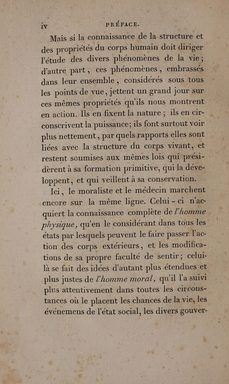 Mais si la connaissance de la structure et des propriétés du corps humain doit diriger ‘étude des divers phénomènes de la vie; d'autre part, ces phénomènes, embrassés dans leur ensemble, considérés sous tous les points de vue, jettent un grand jour sur ces mêmes propriétés qu'ils nous montrent en action. Ils en fixent la nature ; ils en &amp;ir- conscrivent la puissance; ils font surtout voir plus nettement, par quels rapports elles sont liées avec la structure du corps vivant, et restent soumises aux mêmes lois qui prési- dèrent à sa formation primitive, qui la déve- loppent, et qui veillent à sa conservation. _ Ici, le moraliste et le médecin marchent encore sur la même ligne. Celui-ci nac- quiert la connaissance complète de /’Lomme physique, qu'en le considérant dans tous les états par lesquels peuvent le faire passer l’ac- tion des corps extérieurs, et les modifica- tions de sa propre faculté de sentir; celui- là se fait des idées d'autant plus étendues et plus justes de l’homme moral, qu'il l'a suivi plus attentivement dans toutes les circons- tances où le placent les chances de la vie, les événemens de l’état social, les divers gouver-