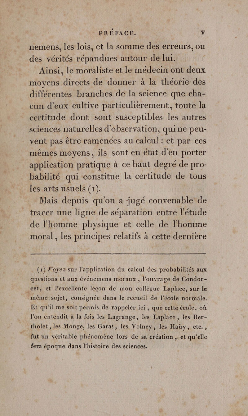 nemens, les lois, et la somme des erreurs, ou des vérités répandues autour de lui. Ainsi, le moraliste et le médecin ont deux moyens directs de donner à la théorie des différentes branches de la science que cha- cun d’eux cultive particulièrement, toute la certitude dont sont susceptibles les autres sciences naturelles d'observation, quine peu- vent pas être ramenées au calcul : et par ces mêmes moyens, ils sont en état d'en porter application pratique à ce haut degré de pro- babilité qui constitue la certitude de tous les arts usuels (1). Mais depuis qu'on a jugé convenable de tracer une ligne de séparation entre l'étude de l'homme physique et celle de l'homme moral , les principes relatifs à cette dernière vé (1) Voyez sur l'application du calcul des probabilités aux questions et aux événemens moraux , l'ouvrage de Condor- cet, et l’excellente lecon de mon collègue Laplace, sur le même sujet, consignée dans le recueil de l’école normale. Et qu’il me soit permis de rappeler ici, que cette école, où l'on entendit à la fois les Lagrange, les Laplace , les Ber- tholet , les Monge, les Gara!, les Volney, les Haüy, etc. , fut un véritable phénomène lors de sa création ,..et qu’elle fera époque dans l’histoire des sciences.