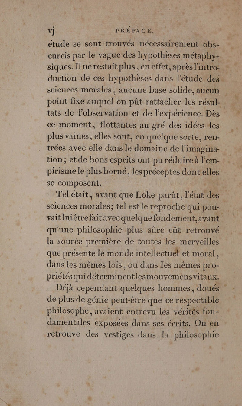 étude se sont trouvés nécessairement obs- curcis par le vague des hypothèses métaphy- siques. Il ne restait plus , en effet, apres l’intro- duction de ces hÿpotheses dans l’étude des sciences morales, aucune base solide, aucun point fixe auquel on püût rattacher les résul tats de l'observation et de l'expérience. Dès ce moment, flottantes au gré des idées des plus vaines, elles sont, en quelque sorte, ren- trées avec elle dans le domaine de l’imagina- tion ; et de bons esprits ont pu réduire à l’em- pirisme le plus borné, les préceptes dont elles se composent. | Tel était, avant que Loke parût, l’état dés sciences on tel est le reproche qui pou- vait luiétrefait avec quelque fondement, avant qu'une philosophie plus sûre eût retrouvé la source première de toutes les merveilles que présente le monde intellectuél et moral | dans les mêmes lois, ou dans Tes mêmes pro- priétésquidéterminentles mouvemens vitaux. Déjà cependant. quelques hommes, doués de plus de génie peut-être que ce respectable _ philosophe, avaient entrevu les vérités fon- damentales exposées dans ses écrits. On en retrouve des vestiges dans la philosophie