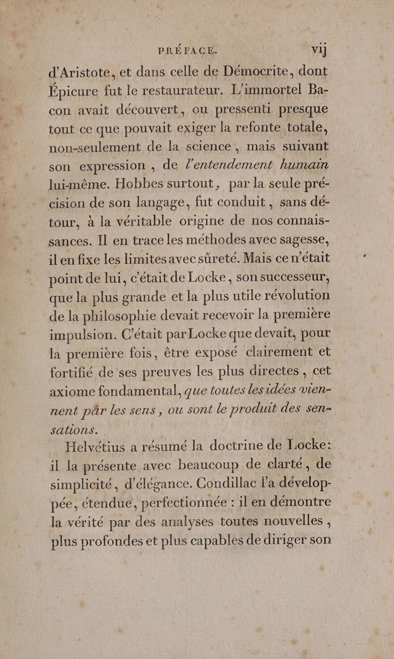 PRÉTACE. Vi] d'Aristote, et dans celle de Démocrite, dont Épicure fut le restaurateur. L’immortel Ba- con avait découvert, ou pressenti presque tout ce que pouvait exiger la refonte totale, non-seulement de la science, mais suivant son expression , de l’entendement humain luimême. Hobbes surtout, par la seule pré- cision de son langage, fut conduit, sans dé- tour, à la véritable origine de nos connais- sances. Il en trace les méthodes avec sagesse, il en fixe les limitesavec sûreté. Mais ce n’était point de lui, c'était de Locke, son successeur, que la plus grande et la plus utile révolution de la philosophie devait recevoir la première impulsion. C'était par Locke que devait, pour la première fois, être exposé clairement et fortifié de ses preuves les plus directes, cet axiome fondamental, que toutes les idées vien- nent pâr les sens, ou sont le produit des sen- salons. | Helvétius a résumé la doctrine de Locke: il la présente avec beaucoup de clarté, de simplicité, d'élégance. Condillac l'a dévelop- pée, étendue, perfectionnée : il en démontre la vérité par des analyses toutes nouvelles , plus profondes et plus capables de diriger son