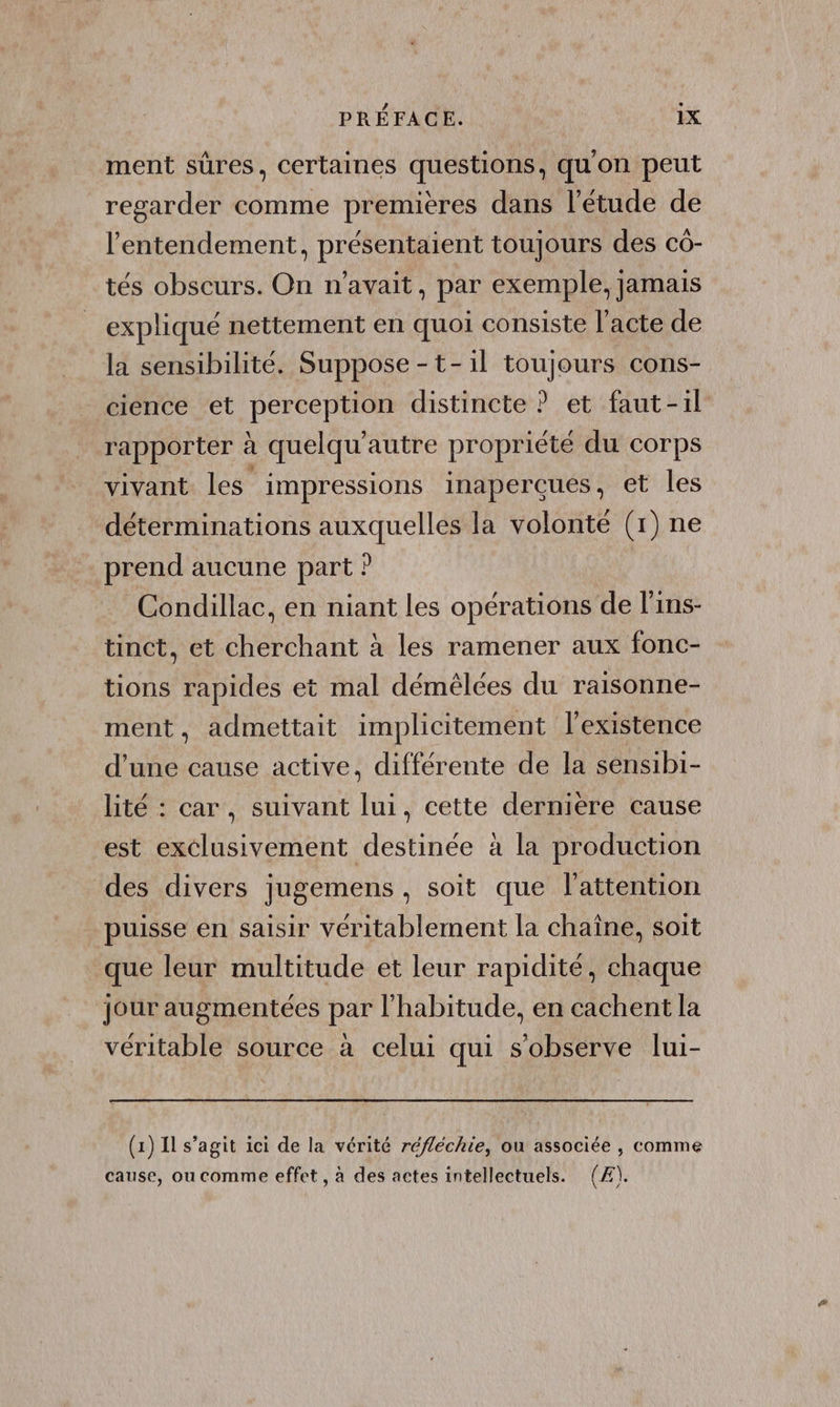 ment sûres, certaines questions, qu'on peut regarder comme premières dans l'étude de l’'entendement, présentaient toujours des cô- tés obscurs. On n'avait, par exemple, jamais expliqué nettement en quoi consiste l'acte de la sensibilité. Suppose -t-il toujours cons- cience et perception distincte ? et faut-il rapporter à quelqu'autre propriété du corps vivant les impressions inaperçues, et les déterminations auxquelles la volonté (1) ne prend aucune part ? Condillac, en niant les opérations de l'ins- tinct, et cherchant à les ramener aux fonc- tions rapides et mal démêlces du raisonne- ment, admettait implicitement l'existence d’une cause active, différente de la sensibi- lité : car, suivant lui, cette derniere cause est exclusivement destinée à la production des divers jugemens , soit que l'attention puisse en saisir véritablement la chaîne, soit que leur multitude et leur rapidité, chaque jour augmentées par l'habitude, en cachent la véritable source à celui qui s'observe lui- (1) 11 s’agit ici de la vérité réfléchie, ou associée , comme cause, ou comme effet, à des actes intellectuels. (Æ).