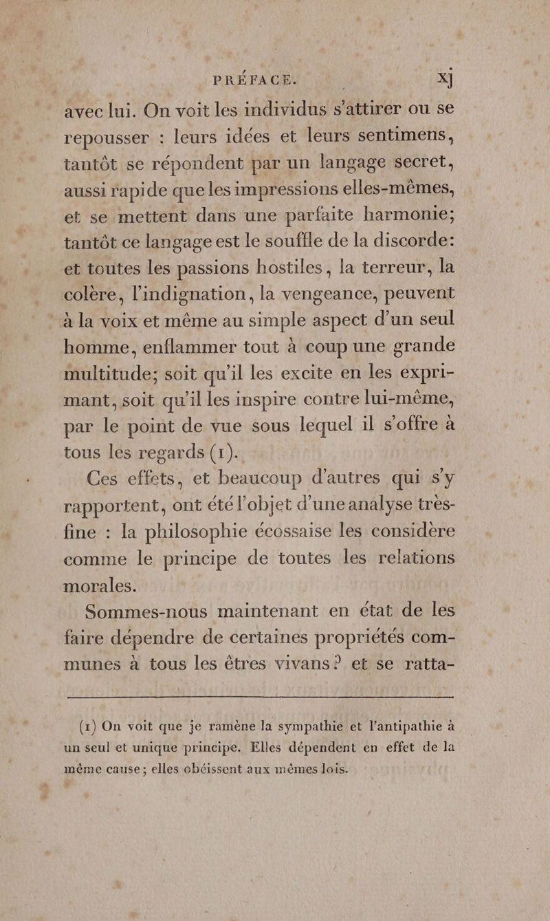 | PRÉFACE. X] avec lui. On voit les individus s’attirer ou se repousser : leurs idées et leurs sentimens, tantôt se répondent par un langage secret, aussi rapide que les impressions elles-mêmes, et se mettent dans une parfaite harmonie; tantôt ce langage est le souffle de la discorde: et toutes les passions hostiles, la terreur, la colere, l'indignation, la vengeance, peuvent à la voix et même au simple aspect d’un seul homme, enflammer tout à coup une grande multitude; soit qu’il les excite en les expri- mant, soit qu'il les inspire contre lui-même, par le point de vue sous lequel il s'offre à tous les regards (1). Ces effets, et beaucoup d’autres qui s'y rapportent, ont été l’objet d’une analyse très- fine : la philosophie écossaise les considere comme le principe de toutes les relations morales. Sommes-nous maintenant en état de les faire dépendre de certaines propriétés com- munes à tous les êtres vivans? et se ratta- (x) On voit que je ramène la sympathie et l’antipathie à un seul et unique principe. Elles dépendent en effet de la même cause; elles obéissent aux mêmes lois.