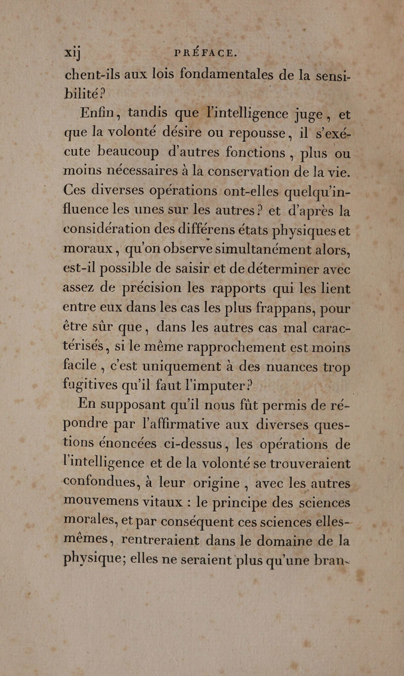 chent-ils aux lois fondamentales de la sensi- bilité? | Enfin, tandis que l'intelligence juge, et que la volonté désire ou repousse, il s’exé- cute beaucoup d’autres fonctions , plus ou moins nécessaires à la conservation de la vie. Ces diverses opérations ont-elles quelqu'in- fluence les unes sur les autres ? et d’après la considération des différens états physiques et moraux , qu'on observe simultanément alors, est-1l possible de saisir et de déterminer avec assez de précision les rapports qui les lient entre eux dans les cas les plus frappans, pour être sûr que, dans les autres cas mal carac- térisés, si le même rapprochement est moins facile , c'est uniquement à des nuances trop fugitives qu'il faut l'imputer ? | En supposant qu'il nous füt permis de re- pondre par l’affirmative aux diverses ques- tions énoncées ci-dessus, les opérations de l'intelligence et de la volonté se trouveraient confondues, à leur origine , avec les autres mouvemens vitaux : le principe des sciences morales, et par conséquent ces sciences elles- mêmes, rentreraient dans le domaine de la physique; elles ne seraient plus qu'une bran-