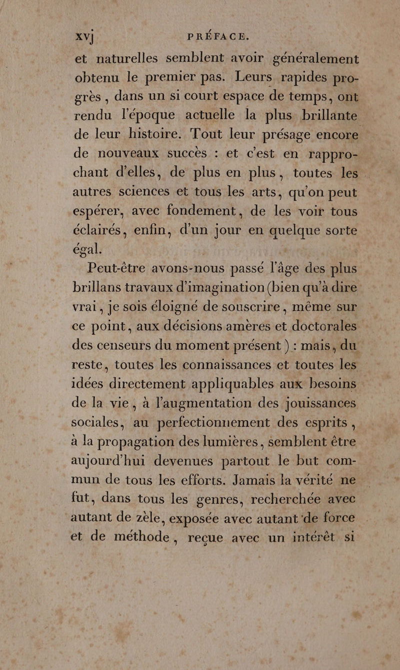et naturelles semblent avoir généralement obtenu le premier pas. Leurs rapides pro- grès, dans un si court espace de temps, ont rendu l'époque actuelle la plus brillante de leur histoire. Tout leur présage encore de nouveaux succès : et c’est en rappro- chant d'elles, de plus en plus, toutes les autres sciences et tous les arts, qu'on peut espérer, avec fondement, de les voir tous éclairés, enfin, d'un jour en quelque sorte égal. Peut-être avons-nous passé l’âge des plus brillans travaux d'imagination (bien qu’à dire vrai, je sois éloigné de souscrire, même sur ce point, aux décisions ameres et doctorales des censeurs du moment présent ) : mais, du reste, toutes les connaissances et toutes les idées directement appliquables aux besoins de la vie, à l'augmentation des jouissances sociales, au perfectionnement des esprits, à la propagation des lumières, semblent être aujourd’hui devenues partout le but com- mun de tous les efforts. Jamais la vérité ne fut, dans tous les genres, recherchée avec autant de zele, exposée avec autant de force et de méthode, recue avec un intérêt si