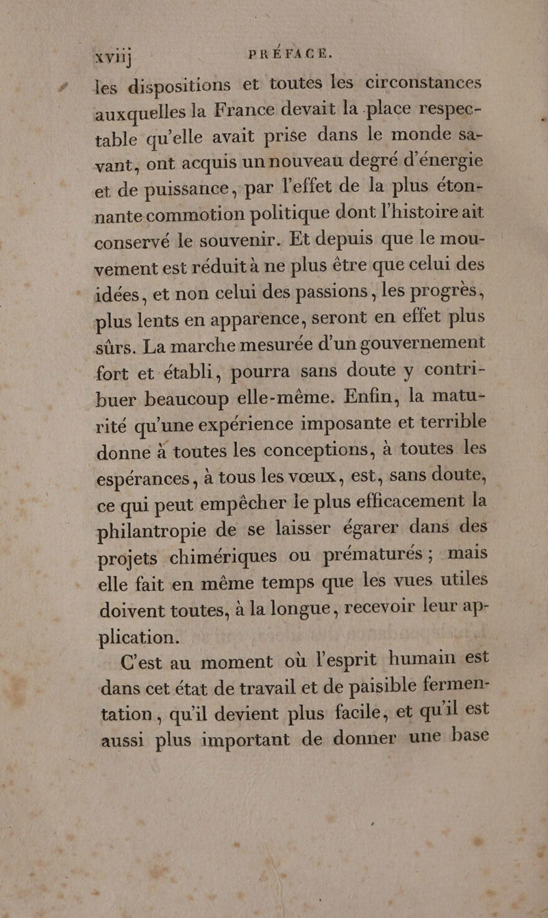 les dispositions et toutes les circonstances auxquelles la France devait la -place respec- table qu’elle avait prise dans le monde sa- vant, ont acquis un nouveau degré d'énergie et de puissance, par l’efiet de la plus éton- nantecommotion politique dont l'histoire ait conservé le souvenir. Et depuis que le mou- vement est réduit à ne plus être que celui des idées, et non celui des passions, les progrès, plus lents en apparence, seront en effet plus sûrs. La marche mesurée d'un gouvernement fort et établi, pourra sans doute y contri- buer beaucoup elle-même. Enfin, la matu- rité qu'une expérience imposante et terrible donne à toutes les conceptions, à toutes les espérances, à tous les vœux, est, sans doute, ce qui peut empêcher le plus efficacement la philantropie de se laisser égarer dans des projets chimériques ou prématurés ; Mais elle fait en même temps que les vues utiles doivent toutes, à la longue, recevoir leur ap- plication. | C'est au moment où l'esprit humain est dans cet état de travail et de paisible fermen- tation, qu'il devient plus facile, et qu'il est aussi plus important de donner une base