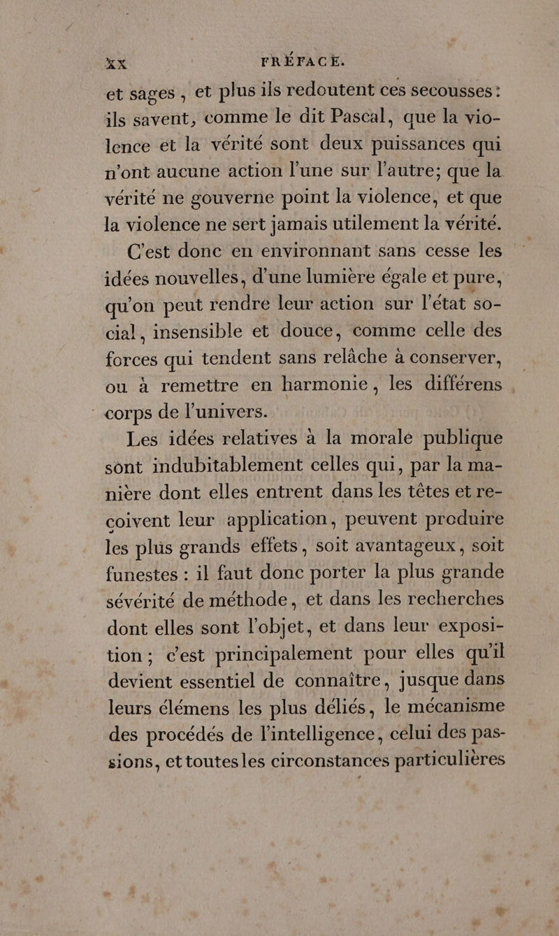 et sages , et plus ils redoutent ces secousses : ils savent, comme le dit Pascal, que la vio- lence et la vérité sont deux puissances qui n’ont aucune action l’une sur l'autre; que la vérité ne gouverne point la violence, et que la violence ne sert jamais utilement la vérite. C'est donc en environnant sans cesse les idées nouvelles, d'une lumière égale et pure, qu'on peut rendre leur action sur l'état so- cial, insensible et douce, comme celle des forces qui tendent sans relâche à conserver, ou à remettre en harmonie, les différens corps de l'univers. | Les idées relatives à la morale publique sont indubitablement celles qui, par la ma- nière dont elles entrent dans les têtes et re- coivent leur application, peuvent produire les plus grands effets, soit avantageux , soit funestes : il faut donc porter la plus grande sévérité de méthode, et dans les recherches dont elles sont l’objet, et dans leur exposi- tion; cest principalement pour elles qu'il devient essentiel de connaître, jusque dans leurs élémens les plus déliés, le mécanisme des procédés de l'intelligence, celui des pas- sions, ettoutesles circonstances particulières