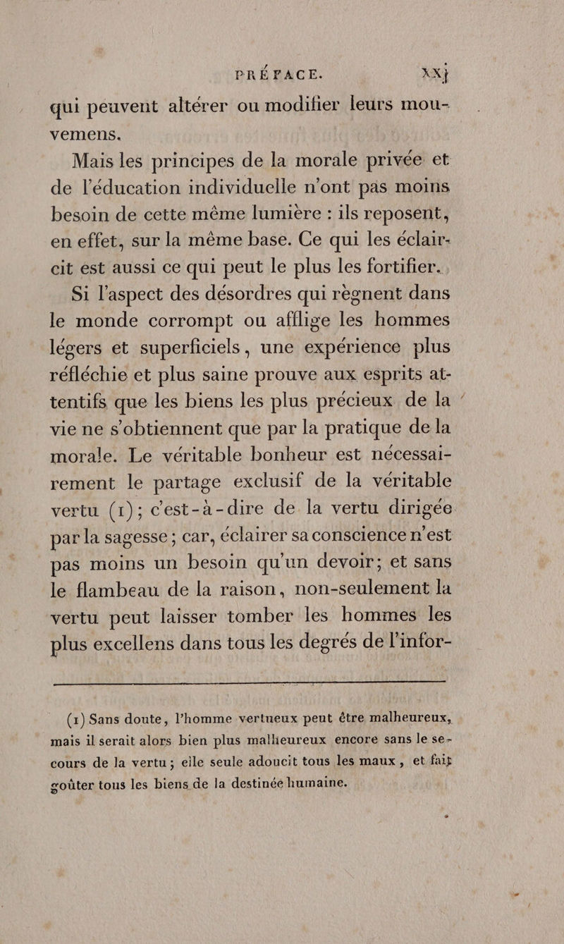qui peuvent altérer ou modihier leurs mou- vemens. Mais les principes de la morale privée et de l'éducation individuelle n'ont pas moins besoin de cette même lumiere : ils reposent, en effet, sur la même base. Ce qui les éclair- cit est aussi ce qui peut le plus les fortifier. Si l'aspect des désordres qui règnent dans le monde corrompt ou afilige les hommes légers et superficiels, une expérience plus réfléchie et plus saine prouve aux esprits at- tentifs que les biens les plus précieux de la vie ne s'obtiennent que par la pratique de la morale. Le véritable bonheur est necessai- rement le partage exclusif de la véritable vertu (1); c'est-à-dire de la vertu dirigée par la sagesse; car, éclairer sa conscience n’est pas moins un besoin qu'un devoir; et sans le flambeau de la raison, non-seulement la vertu peut laisser tomber les hommes les plus excellens dans tous les degrés de l'infor- (x) Sans doute, l’homme vertueux peut être malheureux, mais il serait alors bien plus mallieureux encore sans le se- cours de la vertu; eile seule adoucit tous les maux, et fait goûter tous les biens de la destinée humaine.