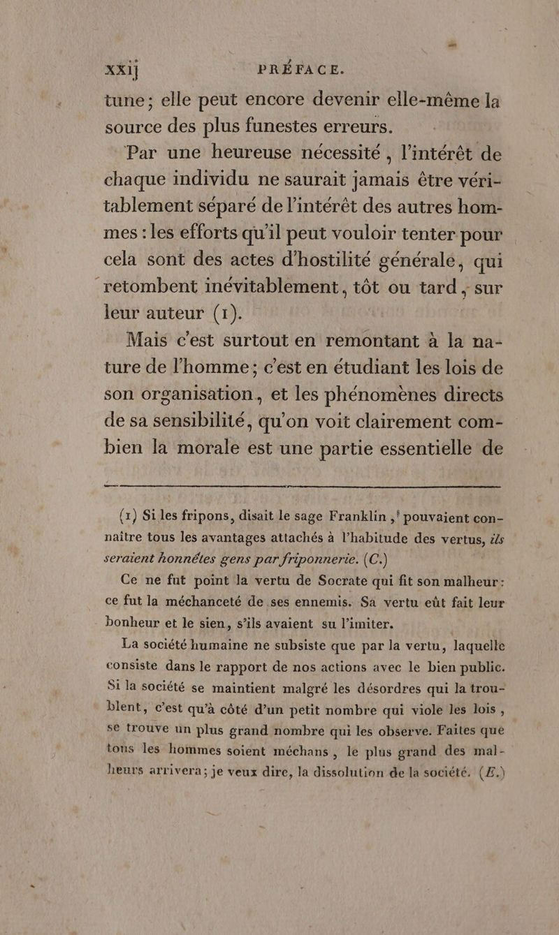 « tune ; elle peut encore devenir elle-même la source des plus funestes erreurs. Par une heureuse nécessité , l'intérêt de chaque individu ne saurait jamais être véri- tablement séparé de l'intérêt des autres hom- mes : les efforts qu'il peut vouloir tenter pour cela sont des actes d'hostilité générale, qui retombent inévitablement, tôt ou tard ; sur leur auteur (1). Mais c'est surtout en remontant à la na- ture de l'homme; c'est en étudiant les lois de son organisation, et les phénomènes directs de sa sensibilité, qu’on voit clairement com- bien la morale est une partie essentielle de a (x) Si les fripons, disait le sage Franklin ,' pouvaient con- naître tous les avantages attachés à l’habitude des vertus, &amp;s seraient honnêtes gens par friponnerie. (C.) Ce ne fut point la vertu de Socrate qui fit son malheur: ce fut la méchanceté de ses ennemis. Sa vertu eût fait leur bonheur et le sien, s’ils avaient su l’imiter. La société humaine ne subsiste que par la vertu, laquelle consiste dans le rapport de nos actions avec le bien public. Si la société se maintient malgré les désordres qui la trou- blent, c’est qu’à côté d’un petit nombre qui viole les lois, se trouve un plus grand nombre qui les observe. Faites que tous les hommes soient méchans , le plus grand des mal- heurs arrivera; je veux dire, la dissolution de la société. (£.)