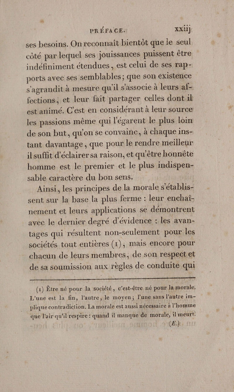 ses besoins. On reconnaît bientôt que le seul côté par lequel ses jouissances puissent être indéfiniment étendues, est celui de ses rap- ports avec ses semblables ; que son existence s'agrandit à mesure quil s'associe à leurs af- fections, et leur fait partager celles dont al est animé. C’est en considérant à leur source les passions même qui l'égarent le plus loin de son but, qu'on se convainc, à chaque ins- tant davantage, que pour le rendre meilleur ilsuffit d'éclairersa raison, et qu'être honnète homme est le premier et le plus indispen- sable caractère du bon sens. Ainsi, les principes de la morale s'établis- sent sur la base la plus ferme : leur enchat- nement et leurs applications se démontrent avec le dernier degré d'évidence : les avan- tages qui résultent non-seulement pour les sociétés tout entières (1), mais encore pour chacun de leurs membres, de son respect et de sa soumission aux règles de conduite qui RAR il UN LR (1) Être né pour Ja société, c’est-être né pour la morale. L'une est la fin, l’autre, le moyen; l’une sans l’autre im- plique contradiction. La morale est aussi nécessaire à l’homme que l'air qu’il respire : quand il manque de morale, il meurt. | (£:.)