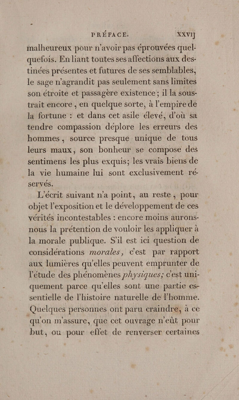 malheureux pour n’avoir pas éprouvées quel- quefois. En liant toutes ses affections aux des- tinées présentes et futures de ses semblables, le sage n’agrandit pas seulement sans limites son étroite et passagère existence ; il la sous- trait encore , en quelque sorte, à l'empire de la fortune : et dans cet asile élevé, d’où sa tendre compassion déplore les erreurs des hommes, source presque unique de tous leurs maux, son bonheur se compose des sentimens les plus exquis; les vrais biens de la vie humaine lui sont exclusivement ré- servés. L'ecrit suivant n’a point, au resté, pour objet l'exposition et le développement de ces vérités incontestables : encore moins aurons- nous la prétention de vouloir les appliquer à la morale publique. S'il est ici question de considérations morales, Cest par rapport aux lumières qu’elles peuvent emprunter de l'étude des phénomènes physiques; c'est uni- quement parce qu'elles sont une partie es- sentielle de l’histoire naturelle de homme. Quelques personnes ont paru craindre, à ce qu'on m'assure, que cet ouvrage n’eùt pour but, ou pour effet de renverser certaines