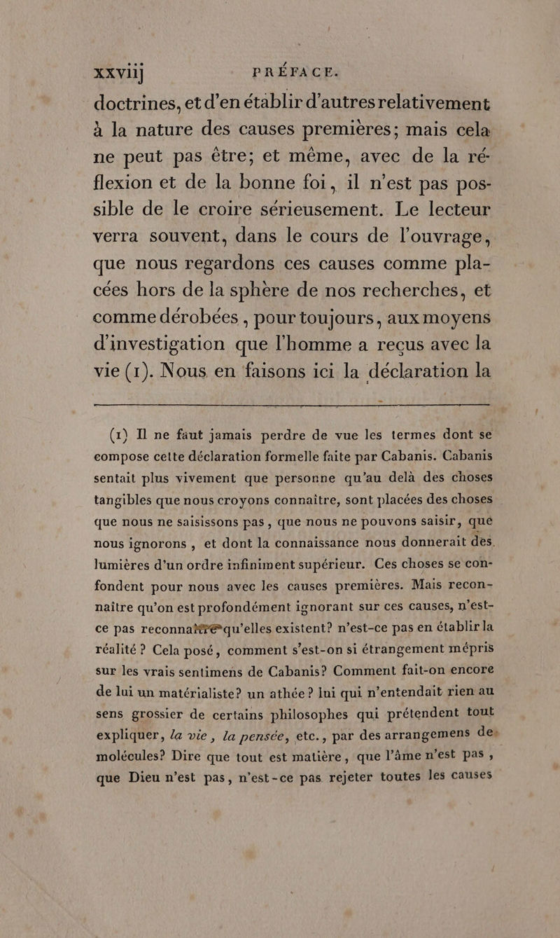 doctrines, etd’en établir d'autresrelativement à la nature des causes premieres; mais cela ne peut pas être; et même, avec de la ré: flexion et de la bonne foi, il n’est pas pos- sible de le croire sérieusement. Le lecteur verra souvent, dans le cours de l’ouvrage, que nous regardons ces causes comme pla- cées hors de la sphere de nos recherches, et comme dérobées , pour toujours, aux moyens d'investigation que l'homme a recus avec la vie (1). Nous en faisons ici la déclaration la ES (1) Il ne faut jamais perdre de vue les termes dont se compose cette déclaration formelle faite par Cabanis. Cabanis sentait plus vivement que personne qu'au delà des choses tangibles que nous croyons connaître, sont placées des choses que nous ne saisissons pas, que nous ne pouvons saisir, qué nous ignorons , et dont la connaissance nous donnerait des. lumières d’un ordre infiniment supérieur. Ces choses se con- fondent pour nous avec les causes premières. Mais recon- naître qu’on est profondément ignorant sur ces causes, n'est- ce pas reconna#?æ qu’elles existent? n’est-ce pas en établir la réalité ? Cela posé, comment s’est-on si étrangement mépris sur les vrais sentimens de Cabanis? Comment fait-on encore de lui un matérialiste? un athée ? jui qui n’entendait rien au sens grossier de certains philosophes qui prétendent tout expliquer, la vie, la pensée, etc., par des arrangemens de: molécules? Dire que tout est matière, que l’âme n’est pas, que Dieu n’est pas, n'est-ce pas rejeter toutes les causes