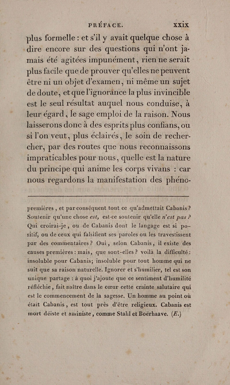 plus formelle : et s’il y avait quelque chose à “dire encore sur des questions qui n'ont Ja- mais été agitées impunément, rien ne serait plus facile que de prouver qu’elles ne peuvent être ni un objet d'examen, ni même un sujet de doute, et que l'ignorance la plus invincible est le seul résultat auquel nous conduise, à leur égard , le sage emploi de la raison. Nous laisserons donc à des esprits plus confians, ou si l'on veut, plus éclairés, le soin de recher- cher, par des routes que nous reconnaissons impraticables pour nous, quelle est la nature du principe qui anime les corps vivans : car nous regardons la manifestation des phéno- premières , et par conséquent tout ce qu’admettait Cabanis ? Soutenir qu’une chose est, est-ce soulenir qu’elle z’est pas ? Qui croirai-je, ou de Cabanis dont le langage est si po- siif, ou de ceux qui falsifient ses paroles ou les travestissent par des commentaires ? Oui, selon Cabanis, il existe des causes premières : mais, que sont-elles ? voilà la difficulté: insoluble pour Cabanis; insoluble pour tout homme qui ne suit que sa raison naturelle. Ignorer et s’humilier, tel est son unique partage : à quoi j'ajoute que ce sentiment d’humilité réfléchie , fait naître dans le cœur cette crainte salutaire qui est le commencement de la sagesse. Un homme au point où était Cabanis, est tout près d’être religieux. Cabanis est mort déiste et aministe, comme Stalil et Boërhaave. (£.)
