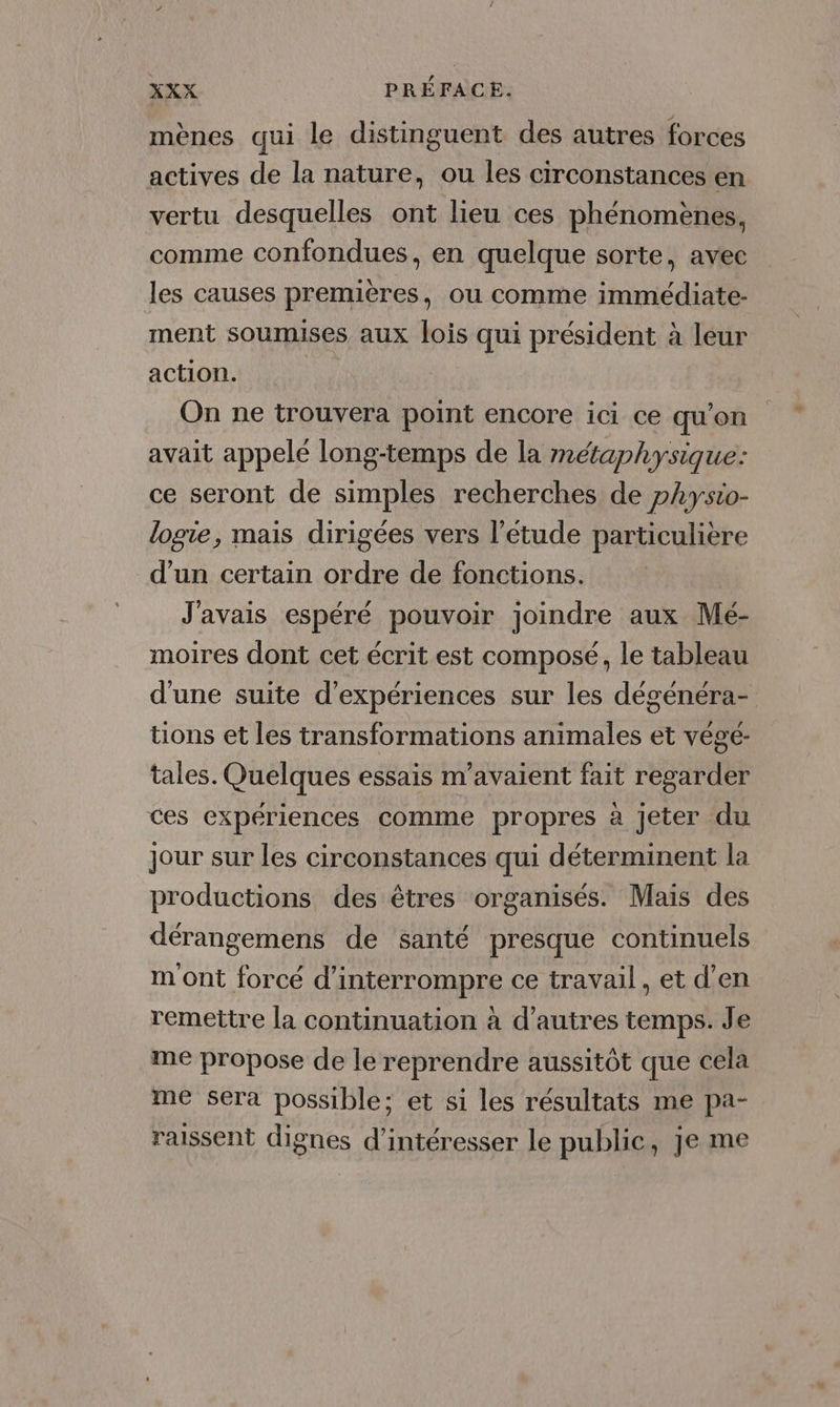 mènes qui le distinguent des autres forces actives de la nature, ou les circonstances en vertu desquelles ont lieu ces phénomènes, comme confondues, en quelque sorte, avec les causes premières, ou comme immédiate- ment soumises aux lois qui président à leur action. On ne trouvera point encore ici ce qu’on avait appelé long-temps de la métaphysique: ce seront de simples recherches de pAysio- logie, mais dirigées vers l'étude particulière d’un certain ordre de fonctions. J'avais espéré pouvoir joindre aux Mé- moires dont cet écrit est composé, le tableau d'une suite d'expériences sur les dégénéra- tions et les transformations animales et végé- tales. Quelques essais m’avaient fait regarder ces expériences comme propres à Jeter du jour sur les circonstances qui déterminent la productions des êtres organisés. Mais des dérangemens de santé presque continuels m ont forcé d'interrompre ce travail, et d'en remettre la continuation à d’autres temps. Je me propose de le reprendre aussitôt que cela me sera possible; et si les résultats me pa- raissent dignes d’intéresser le public, je me