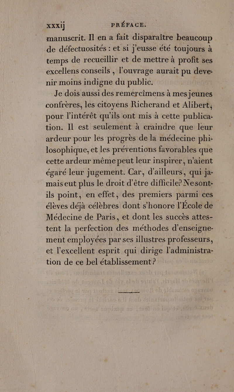 manuscrit. Il en a fait disparaître beaucoup de défectuosités : et si J'eusse été toujours à temps de recueillir et de mettre à profit ses excellens conseils , l'ouvrage aurait pu deve: nir moins indigne du public. Je dois aussi des remercimens à mes jeunes confrères, les citoyens Richerand et Alibert; pour l'intérêt qu'ils ont mis à cette publica: tion. Il est seulement à craindre que leur ardeur pour les progrès de la médecine phi- losophique, et les préventions favorables que cette ardeur même peut leur inspirer, n'aient égaré leur jugement. Car, d’ailleurs, qui ja- mais eut plus le droit d’être difficile? Nesont- ils point, en effet, des premiers parmi ces élèves déjà célèbres dont s’honore l’École de Médecine de Paris, et dont les succes attes- tent la perfection des méthodes d'enseigne- ment employées par ses illustres professeurs, et l'excellent esprit qui dirige l'administra- tion de ce bel établissement ?