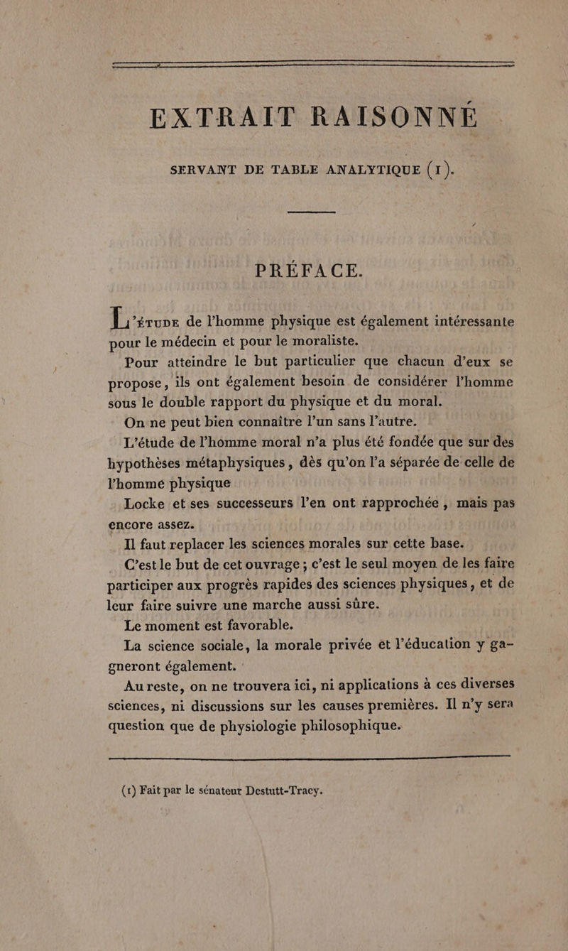 EXTRAIT RAISONNÉ SERVANT DE TABLE ANALYTIQUE (1). PRÉFACE. dues de l’homme physique est également intéressante pour le médecin et pour le moraliste. : Pour atteindre le but particulier que chacun d’eux se propose, ils ont également besoin de considérer l’homme sous le double rapport du physique et du moral. On ne peut bien connaître l’un sans l’autre. L'étude de l’homme moral n’a plus été fondée que sur des hypothèses métaphysiques , dès qu’on l’a séparée de celle de l’homme physique Locke et ses successeurs l’en ont rapprochée , maïs pas encore assez. à Il faut replacer les sciences morales sur cette base. C’est le but de cet ouvrage ; c’est le seul moyen de les faire participer aux progrès rapides des sciences physiques, et de leur faire suivre une marche aussi sûre. Le moment est favorable. La science sociale, la morale privée et l'éducation y ga- gneront également. Aureste, on ne trouvera ici, ni applications à ces diverses sciences, ni discussions sur les causes premières. Il n’y sera question que de physiologie philosophique. &lt;q ÉT (1) Fait par le sénateur Destutt-Tracy.