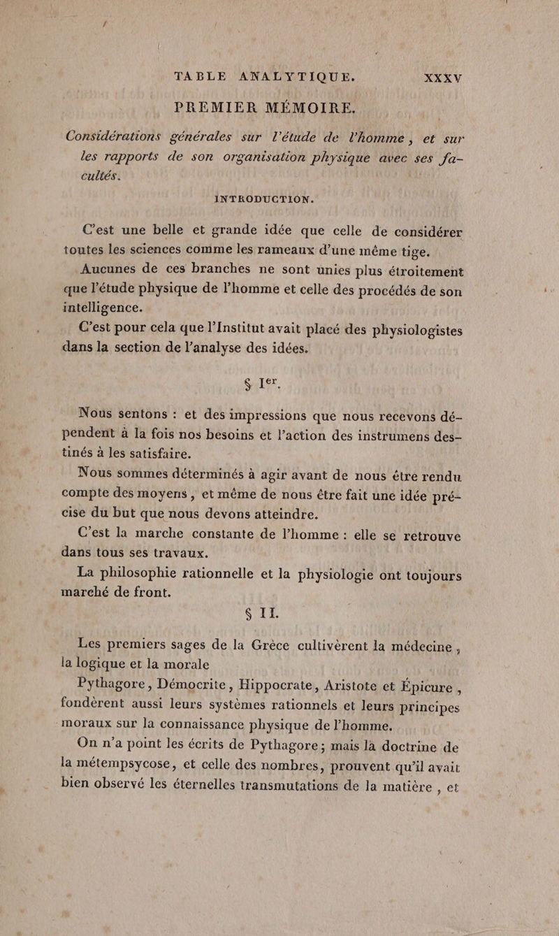 PREMIER MÉMOIRE. Considérations générales sur l'étude de l'homme, et sur les rapports de son organisation physique avec ses fa- cultés. INTRODUCTION. C’est une belle et grande idée que celle de considérer toutes les sciences comme les rameaux d’une même tige. Aucunes de ces branches ne sont unies plus étroitement que l'étude physique de l’homme et celle des procédés de son intelligence. C’est pour cela que l’Institut avait placé des physiologistes dans la section de l’analyse des idées. $ It. Nous sentons : et des impressions que nous recevons dé- pendent à la fois nos besoins et l’action des instrumens des- tinés à les satisfaire. Nous sommes déterminés à agir avant de nous être rendu compte des moyens | et même de nous être fait une idée pré- cise du but que nous devons atteindre. C'est la marche constante de l’homme : elle se retrouve dans tous ses travaux. La philosophie rationnelle et la physiologie ont toujours marché de front. Si Les premiers sages de la Grèce cultivèrent la médecine, la logique et la morale Pythagore, Démocrite, Hippocrate, Aristote et Épicure , fondérent aussi leurs systèmes rationnels et leurs principes “moraux sur la connaissance physique de l’homme. On n’a point les écrits de Pythagore ; mais la doctrine de la métempsycose, et celle des nombres, prouvent qu’il avait bien observé les éternelles transmutations de la matière ) @t