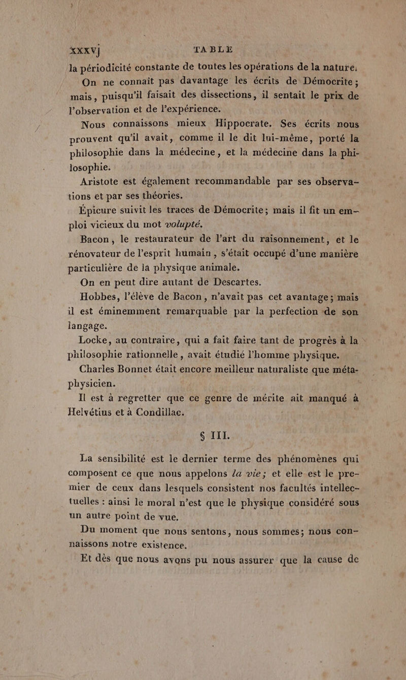 XXXV] TABLE la périodicité constante de toutes les opérations de la nature; On ne connait pas davantage les écrits de Démocrite ; mais, puisqu'il faisait des dissections, il sentait le prix de l'observation et de l’expérience. Nous connaissons mieux Hippocrate. Ses écrits nous prouvent qu'il avait, comme il le dit lui-même, porté la philosophie dans la médecine, et la médecine dans ja phi- losophie. ; Aristote est également recommandable par ses observa- tions et par ses théories. Épicure suivit les traces de Démocrite; mais il fit un em- ploi vicieux du mot volupté. Bacon, le restaurateur de l’art du raisonnement, ét le rénovateur de l'esprit humain, s'était occupé d’une manière particulière de là physique animale. On en peut dire autant dé Descartes. Hobbes, l'élève de Bacon, n’avait pas cet avantage ; mais il est éminemment remarquable par la perfection ‘de son | langage. Locke, au contraire, qui a fait faire tant de progrès à la philosophie rationnelle , avait étudié l’homme physique. Charles Bonnet était encore meilleur naturaliste que méta- physicien. R | | Il est à regretter que ce genre de mérite ait manqué sf à Helvétius et à Condillac. S III. La sensibilité est le dernier terme des phénomènes qui composent ce que nous appelons /a vie; et elle-est le pre- mier de ceux dans lesquels consistent nos facultés intellec- tuelles : ainsi le moral n’est que le physique considéré sous un autre point de vue. Du moment que nous sentons, nous sommes; nous con- naissons notre existence. Et dès que nous avons pu nous assurer que la cause de