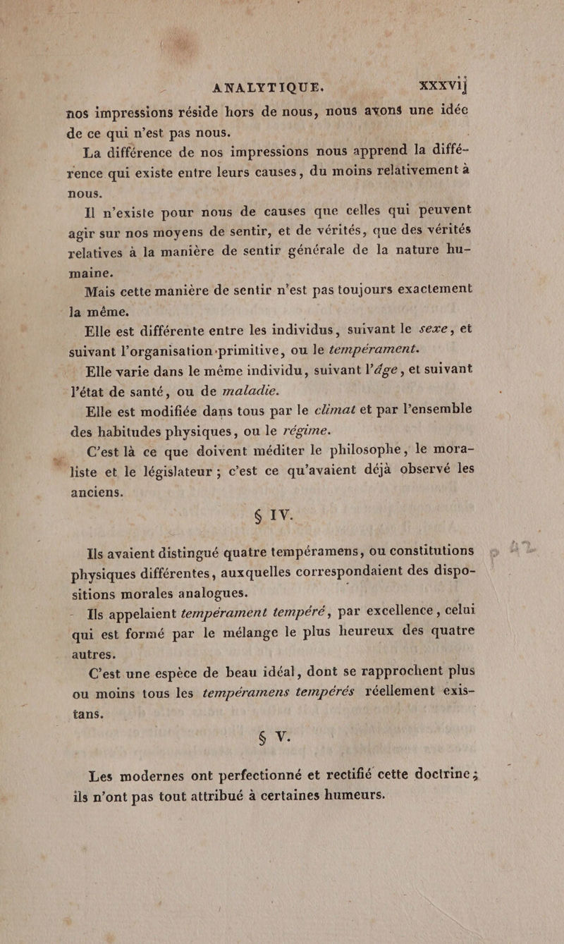 nos impressions réside hors de nous, nous ayons une idée de ce qui n’est pas nous. Maui La différence de nos impressions nous apprend la diffé- rence qui existe entre leurs causes, du moins relativement à nous. Il n’existe pour nous de causes que celles qui peuvent agir sur nos moyens de sentir, et de vérités, que des vérités relatives à la manière de sentir générale de la nature hu- maine. Mais cette manière de sentir n’est pas toujours exactement la même. Elle est différente entre les individus, suivant le sexe, et suivant l’organisation-primitive, ou le éempérament. Elle varie dans le méme individu, suivant l’ége, et suivant l’état de santé, ou de maladie. Elle est modifiée dans tous par le cmat et par l’ensemble des habitudes physiques, ou le régime. C’est là ce que doivent méditer le philosophe, le mora- liste et le législateur ; c’est ce qu’avaient déjà observé les anciens. 6 IV. Ils avaient distingué quatre tempéramens, ou constitutions physiques différentes, auxquelles correspondaient des dispo- sitions morales analogues. 4 - Ils appelaient tempérament tempéré, par excellence , celui qui est formé par le mélange le plus heureux des quatre autres. C'est une espèce de beau idéal, dont se rapprochent plus ou moins tous les tempéramens tempérés réellement exis- tans. S V. Les modernes ont perfectionné et rectifié cette doctrine; ils n’ont pas tout attribué à certaines humeurs.