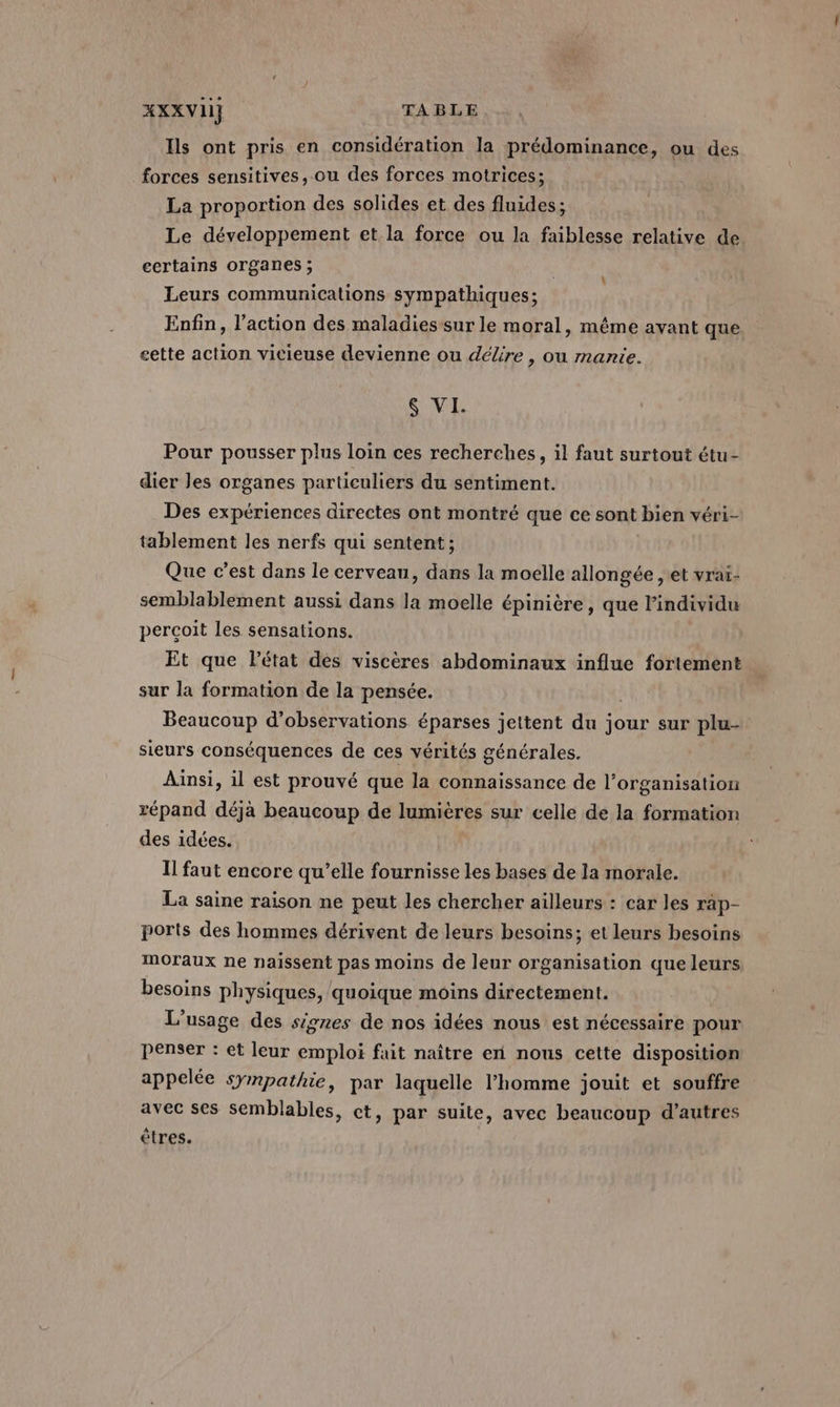 Ils ont pris en considération la prédominance, ou des forces sensitives, ou des forces motrices; La proportion des solides et des fluides; Le développement et la force ou la faiblesse relative de certains organes; Leurs communications sympathiques; Enfin, l’action des maladies sur le moral, même avant que eette action vicieuse devienne ou délire , ou mante. &amp; VI. Pour pousser plus loin ces recherches, il faut surtout étu- dier les organes particuliers du sentiment. Des expériences directes ont montré que ce sont bien véri- tablement les nerfs qui sentent; Que c’est dans le cerveau, dans la moelle allongée , et vraï- semblablement aussi dans la moelle épinière, que l'individu percoit les sensations. Et que létat des viscères abdominaux influe fortement sur la formation de la pensée. ; Beaucoup d'observations éparses jettent du jour sur plu sieurs conséquences de ces vérités générales. Ainsi, il est prouvé que la connaissance de l’organisation répand déjà beaucoup de lumières sur celle de la formation des idées. Il faut encore qu’elle fournisse les bases de la morale. La saine raison ne peut les chercher ailleurs : car les rap- ports des hommes dérivent de leurs besoins; et leurs besoins moraux ne naïssent pas moins de leur organisation que leurs besoins physiques, quoique moins directement. L'usage des signes de nos idées nous est nécessaire pour penser : et leur emploi fait naître en nous cette disposition appelée sympathie, par laquelle l'homme jouit et souffre avec ses semblables, ct, par suite, avec beaucoup d’autres êtres.