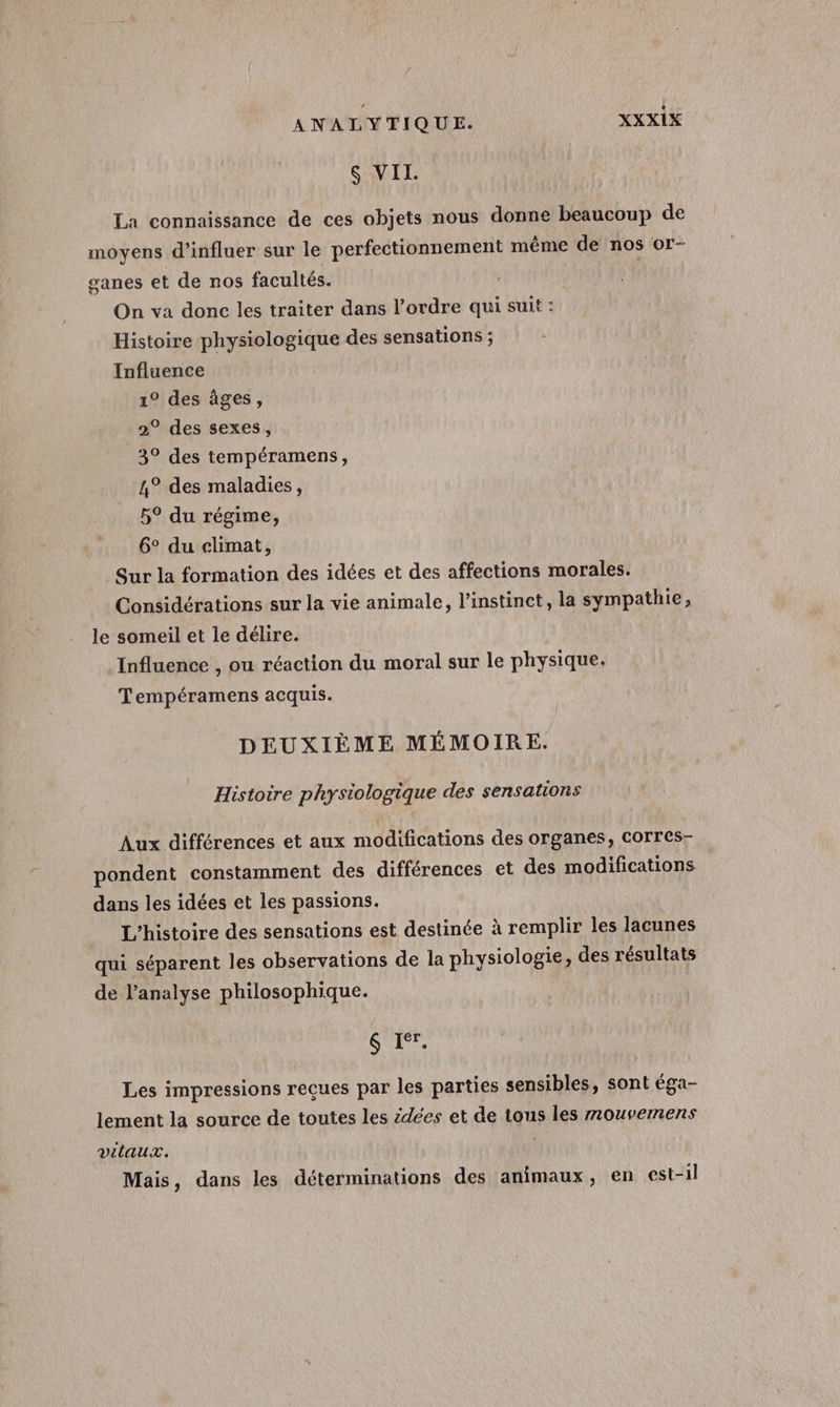 $ VIL. La connaissance de ces objets nous donne beaucoup de moyens d’influer sur le perfectionnement même de nos or- ganes et de nos facultés. On va done les traiter dans l’ordre qui suit : Histoire physiologique des sensations ; Influence 1° des âges, 2° des sexes, 3° des tempéramens, 4° des maladies, 5° du régime, 6° du climat, Sur la formation des idées et des affections morales. Considérations sur la vie animale, l'instinct, la sympathie, le someil et le délire. Influence , ou réaction du moral sur le physique, Tempéramens acquis. DEUXIÈME MÉMOIRE. Histoire physiologique des sensations Aux différences et aux modifications des organes, COTTres- pondent constamment des différences et des modifications dans les idées et les passions. L'histoire des sensations est destinée à remplir les lacunes qui séparent les observations de la physiologie, des résultats de l’analyse philosophique. $ Ier. Les impressions reçues par les parties sensibles, sont éga- lement la source de toutes les idées et de tous les mouvemens vitaux. Mais, dans les déterminations des animaux, en est-il