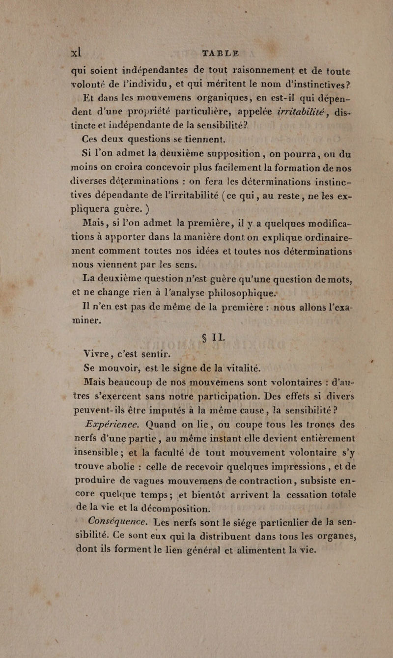 qui soient indépendantes de tout raisonnement et de toute volonté de l'individu, et qui méritent le nom d’instinctives ? Et dans les mouvemens organiques, en est-il qui dépen- dent d’une propriété particulière, appelée érritabilité, dis- tincte et indépendante de la sensibilité? Ces deux questions se tiennent. Si l’on admet la deuxième supposition, on pourra, ou du moins on croira concevoir plus facilement la formation de nos diverses déterminations : on fera les déterminations instinc- tives dépendante de l’irritabilité (ce qui, au reste, ne tes ex- pliquera guère. ) Mais, si l’on admet la première, il y a quelques modifica- tions à apporter dans la manière dont on explique ordinaire- ment comment toutes nos idées et toutes nos déterminations nous viennent par les sens. La deuxième question n’est guère qu’une question de mots, et ne change rien à l’analyse philosophique Il n’en est pas de même de la première : nous allons l’exa- miner. $ IL. Vivre, c’est sentir. Se mouvoir, est le signe de la vitalité. Mais beaucoup de nos mouvemens sont volontaires : d’au- tres s’exercent sans notre participation. Des effets si divers peuvent-ils être imputés à la même cause, la sensibilité ? Expérience. Quand on lie, ou coupe tous les troncs des nerfs d’une partie, au même instant elle devient entièrement insensible ; ét la faculté de tout mouvement volontaire s’y trouve abolie : celle de recevoir quelques impressions , et de produire de vagues mouvemens de contraction, subsiste en- core quelque temps; et bientôt arrivent la cessation totale de la vie et la décomposition. Conséquence. Les nerfs sont le siége particulier de Ja sen- sibilité. Ce sont eux qui la distribuent dans tous les organes, dont ils forment le lien général et alimentent la vie.