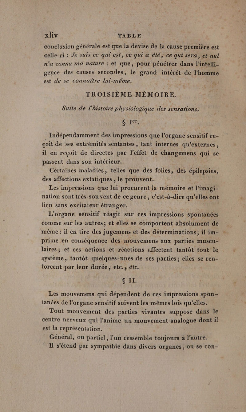 conclusion générale est que la devise de la cause première est celle-ci : Je suis ce qui est, ce qui a été; ce qui sera, et nul n'a connu ma nature : et que, pour pénétrer dans l’intelli- gence des causes secondes, le grand intérêt de l’homme est de se connaître lui-même. TROISIÈME MÉMOIRE. Suite de l'histoire physiologique des sensations. SRE Indépendamment des impressions que l'organe sensitif re- coit de ses extrémités sentantes, tant internes qu’externes, il en recoit de directes par l'effet de changemens qui se passent dans son intérieur. Certaines maladies, telles que des folies, des épilepsies, des affections extatiques , le prouvent. Les impressions que lui procurent la mémoire et l’imagi- nation sont trés-sou vent de ce genre, c’est-à-dire qu’elles ont licu sans excitateur étranger. L'organe sensitif réagit sur ces impressions spontanées comme sur les autres; et elles se comportent absolument de même : il en tire des jugemens et des déterminations; il im- prime en conséquence des mouvemens aux parties muscu- laires ; et ces actions et réactions affectent tantôt tout le système, tantôt quelques-unes de ses parties; elles se ren- forcent par leur durée, etc.3 étc. S II. Les mouvemens qui dépendent de ces impressions spon- tanées de l’organe sensitif suivent les mêmes lois qu’elles. Tout mouvement des parties vivantes suppose dans le centre nerveux qui l’anime un mouvement analogue dont il est la représentation. Général, ou partiel, l’un ressemble toujours à l’autre. Il s'étend par sympathie dans divers organes, ou se con-