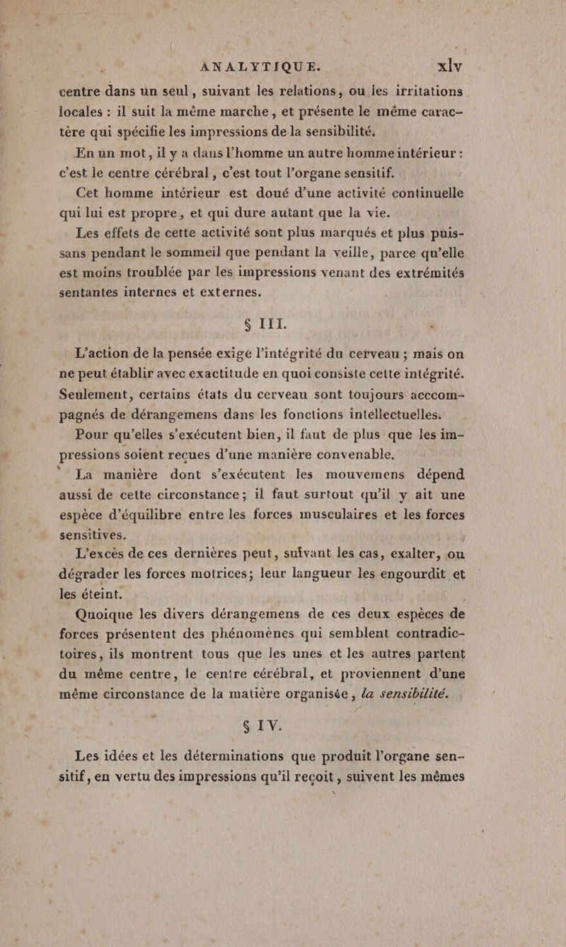 centre dans un seul , Suivant les relations, ou les irritations locales : il suit la mème marche, et présente le même carac- tère qui spécifie les impressions de la sensibilité. En un mot, il y a dans l’homme un autre hommeintérieur : c’est le centre cérébral, c’est tout l'organe sensitif. Cet homme intérieur est doué d’une activité continuelle qui lui est propre, et qui dure autant que la vie. Les effets de cette activité sont plus marqués et plus püis- sans pendant le sommeil que pendant la veille, parce qu’elle est moins troublée par les impressions venant des extrémités sentantes internes et externes. $ III. } L'action de la pensée exigé l'intégrité du cerveau ; mais on ne peut établir avec exactitude en quoi consiste celte intégrité. Seulement, certains états du cerveau sont toujours acccom- pagnés de dérangemens dans les fonctions intellectuelles. Pour qu’elles s’exécutent bien, il faut de plus que les im- pressions soient recues d’une manière convenable, ‘ La manière dont s’exécutent les mouvemens dépend aussi de cette circonstance; il faut surtout qu’il y ait une espèce d'équilibre entre les forces musculaires et les forces sensitives. Lu à L’excès de ces dernières peut, suivant les cas, exalter, ou dégrader les forces motrices; leur langueur les engourdit et les éteint. Quoique les divers dérangemens de ces deux espèces de forces présentent des phénomènes qui semblent contradic- toires, ils montrent tous que les unes et les autres partent du méme centre, le centre cérébral, et proviennent d’une même circonstance de la matière organisée, la sensibilité. $ IV. Les idées et les déterminations que produit l'organe sen- sitif, en vertu des impressions qu'il recoit, suivent les mêmes \
