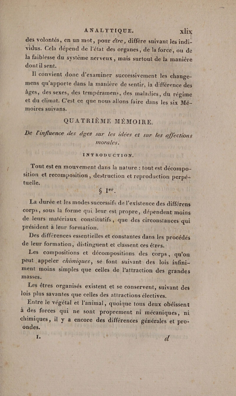 des volontés, en un mot, pour étre, diffère suivant les indi- vidus. Cela dépend de l’état des organes, de la force, ou de la faiblesse du système nerveux, mais surtout de la manière dont il sent. Il convient donc d’examiner successivement les change- mens qu'apporte dans la manicre de sentir, | ia différence des âges, des sexes, des tempéramens, des maladies, du régime et du climat. C’est ce que nous allons faire dans les six Mé- moires suivans. QUATRIÈME MÉMOIRE. Dé l'influence des dges sur les idées et sur les affections morales. INTRODUCTION. Tout est en mouvement dans la nature : tout est décompo- sition et recomposition, destruction et reproduction perpé- tuelle. S jer. La durée et les modes successifs de l’existence des différens corps, sous la forme qui leur est propre, dépendent moins de leurs matériaux constitutifs, que des circonstances qui président à leur formation. | Des différences essentielles et constantes dans les procédés de leur formation, distinguent et classent ces êtres. Les compositions et décompositions des corps, qu’on péut appeler chimiques, sé font suivant des lois infini- ment moins simples que celles de l’attraction des grandes masses. | Les êtres organisés existent et se conservent, suivant des lois plus savantes que celles des attractions électives. Entre le végétal et l'animal, quoique tous deux obéissent à des forces qui ne sont proprement ni mécaniques, ni chimiques, il y a encore des différences générales et pro- ondes. sh die: | d