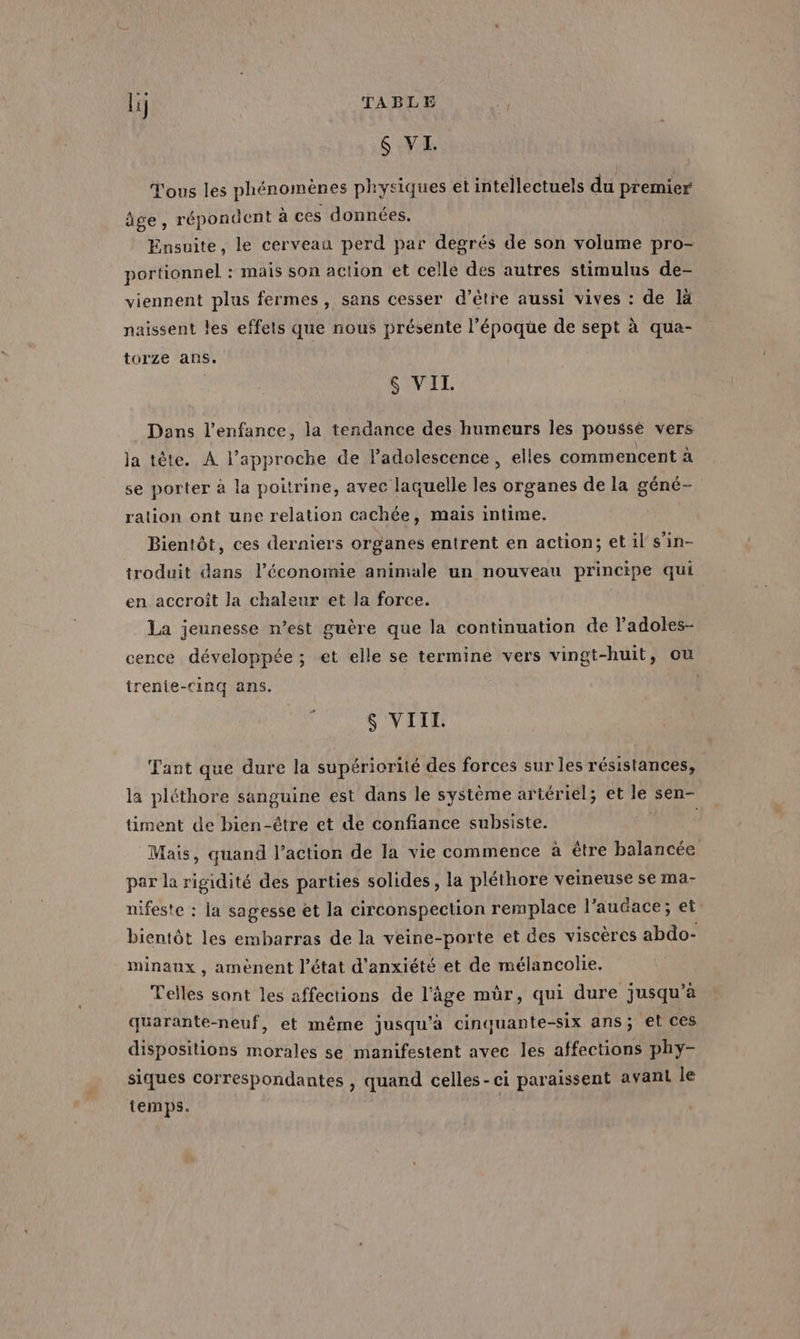 6 VI. Tous les phénomènes physiques et intellectuels du premier âge, répondent à ces données. | Ensuite, le cerveau perd par degrés de son volume pro- portionnel : mais son action et celle des autres stimulus de- viennent plus fermes, sans cesser d’être aussi vives : de là naissent les effets que nous présente l’époque de sept à qua- torze ans. &amp; VII. Dans l'enfance, la tendance des humeurs les poussé vers la tète. À l’approche de l'adolescence , elles commencent à se porter à la poitrine, avec laquelle les organes de la géné- ration ont une relation cachée, mais intime. Bientôt, ces derniers organes entrent en action; et il s’in- troduit dans l’économie animale un nouveau principe qui en accroît Ja chaleur et la force. La jeunesse n’est guère que la continuation de ladoles- cence développée ; et elle se termine vers vingt-huit, ou renie-Cinq ans. # $ VIII. Tant que dure la supériorité des forces sur les résistances, la pléthore sanguine est dans le système artériel; et le sen- timent de bien-être et de confiance subsiste. Mais, quand l’action de la vie commence à être balancée par la rigidité des parties solides, la pléthore veineuse se ma- nifeste : la sagesse et la circonspection remplace l’aucace; et bientôt les embarras de la veine-porte et des viscères abdo- minaux , amènent l’état d'anxiété et de mélancolie. Telles sont les affections de l’âge mûr, qui dure jusqu’à quarante-neuf, et même jusqu’à cinquante-six ans; et ces dispositions morales se manifestent avec les affections phy- siques correspondantes , quand celles-ci paraissent avant le temps. |