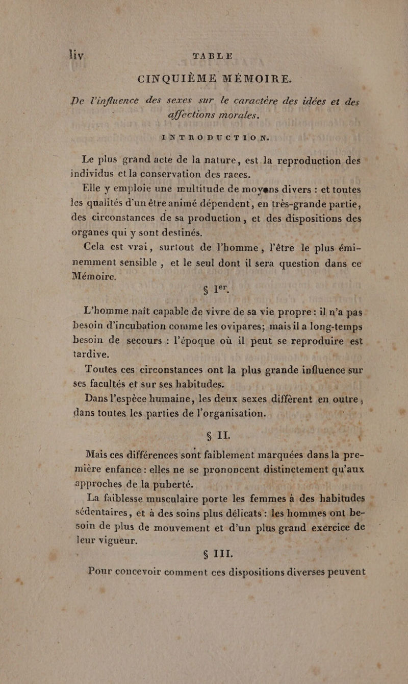CINQUIÈME MÉMOIRE. De l'influence des sexes sur le caractère des idées et des affections morales. INTRODUCTION. Le plus grand acte de la nature, est la reproduction des individus et la conservation des races. | Elle y emploie une multitude de moyens divers : et toutes les qualités d’un être animé dépendent, en très-grande partie, des circonstances de sa production, et des dispositions des organes qui y sont destinés. Cela est vrai, surtout de l’homme, l'être le plus émi- nemment sensible , et le seul dont il sera question dans ce Mémoire. SIT. L'homme naît capable de vivre de sa vie propre: il n’a pas besoin d’incubation comme les ovipares; maisil a long-temps besoin de secours : l’époque où il peut se reproduire ‘est tardive. Toutes ces circonstances ont la plus grande influence sur ses facultés et sur ses habitudes. Dans l’espèce humaine, les deux sexes diffèrent en outre, dans toutes les parties de l’organisation. { $ IL. | Mais ces différences sont faiblement marquées dans la pre- mière enfance : elles ne se prononcent RATES RRONRE qu'aux approches de la puberté. La faiblesse musculaire porte les femmes à des habitudes sédentaires, et à des soins plus délicats : les hommes ont be- soin de as de mouvement et d’un plus grand exercice À oi leur vigueur. 6 III. Pour concevoir comment ces dispositions diverses peuvent