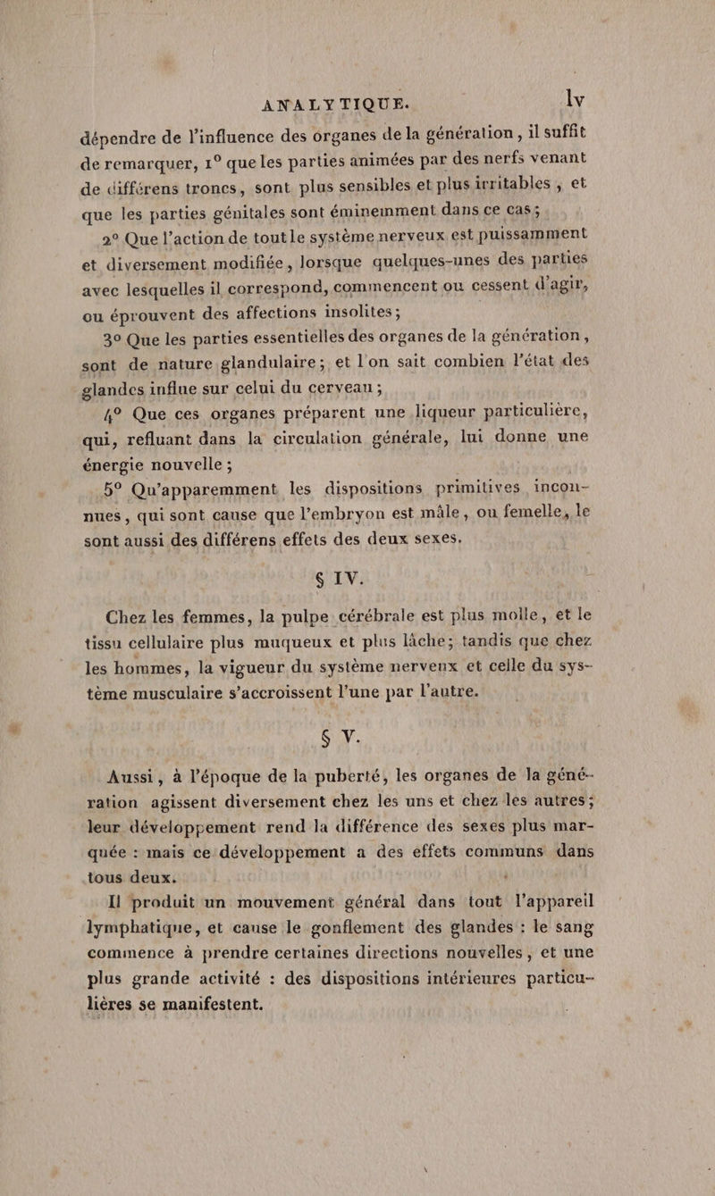 dépendre de l'influence des organes de la génération, il suffit de remarquer, 1° queles parties animées par des nerfs venant de différens troncs, sont plus sensibles et plusirritables , et que les parties génitales sont éminemment dans ce cas; 2° Que l’action de tout le systéme nerveux. est puissamment et diversement modifiée, lorsque quelques-unes des parties avec lesquelles il correspond, commencent où cessent d'agir, ou éprouvent des affections insolites ; | 30 Que les parties essentielles des organes de la génération, sont de nature glandulaire; et l'on sait combien l’état des glandes influe sur celui du cerveau ; 4° Que ces organes préparent une liqueur particulière, qui, refluant dans la circulation générale, lui donne une énergie nouvelle ; | 5° Qu’apparemment les dispositions primitives incon- nues, qui sont cause que l'embryon est mâle, ou femelle, le sont aussi des différens effets des deux sexes, $ IV. jé Chez les femmes, la pulpe cérébrale est plus molle, et le tissu cellulaire plus muqueux et plus lâche; tandis que chez les hommes, la vigueur du système nerveux et celle du sys- tème musculaire s’accroissent l’une par l’autre. $S V. Aussi, à l’époque de la puberté, les organes de la géné- ration agissent diversement chez les uns et chez les autres; leur développement rend la différence des sexes plus mar- quée : mais ce développement a des effets communs dans tous deux. | noï produit un mouvement général dans tout l'appareil lymphatique, et cause le gonflement des glandes : le sang commence à prendre certaines directions nouvelles, et une plus grande activité : des dispositions intérieures particu- liéres se manifestent.