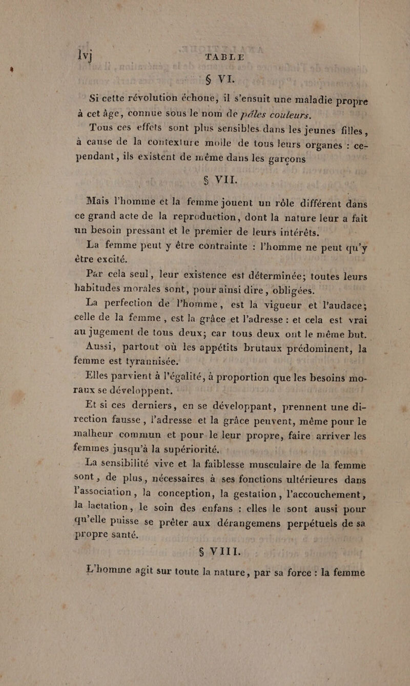 lv} | ME TABLE S VI. Si cette révolution échone, 1l s'ensuit une maladie propre à cet âge, connue sous le nom de péles couleurs. Tous ces effets sont plus sensibles dans les jeunes filles, à cause de la contexture molle de tous leurs organes : ce- pendant , ils existent de même dans les garcons &amp; VII. \ Mais l’homme et la femme jouent un rôle différent dans ce grand acte de la reproduction, dont la nature leur a fait un besoin pressant et le premier de leurs intérêts. La femme peut y être contrainte : l'homme ne peut qu'y ètre excité. Par cela seul, leur existence est déterminée; toutes leurs habitudes morales sont, pour ainsi dire, obligées. La perfection de l’homme, est la vigueur et l'audace; celle de la femme , est la, grâce et l’adresse : et cela est vrai au jugement de tous deux; car tous deux ont le même but. | Aussi, partout où les appétits brutaux prédominent, la femme est tyrannisée. / Elles parvient à légalité, à proportion que les besoins mo- raux se développent. Et si ces derniers, en se développant, prennent une di- rection fausse, l’adresse et la grâce peuvent, même pour le malheur commun et pour.le leur propre, faire arriver les femmes jusqu’à la supériorité. La sensibilité vive et la faiblesse musculaire de la femme sont, de plus, nécessaires à ses fonctions ultérieures dans l'association, la conception, la gestation, l'accouchement, la lactation, le soin des enfans : elles le sont aussi pour qu'elle puisse se préter aux dérangemens perpétuels de sa propre santé. S$ VIII. L'homme agit sur toute la nature, par sa force : la femme