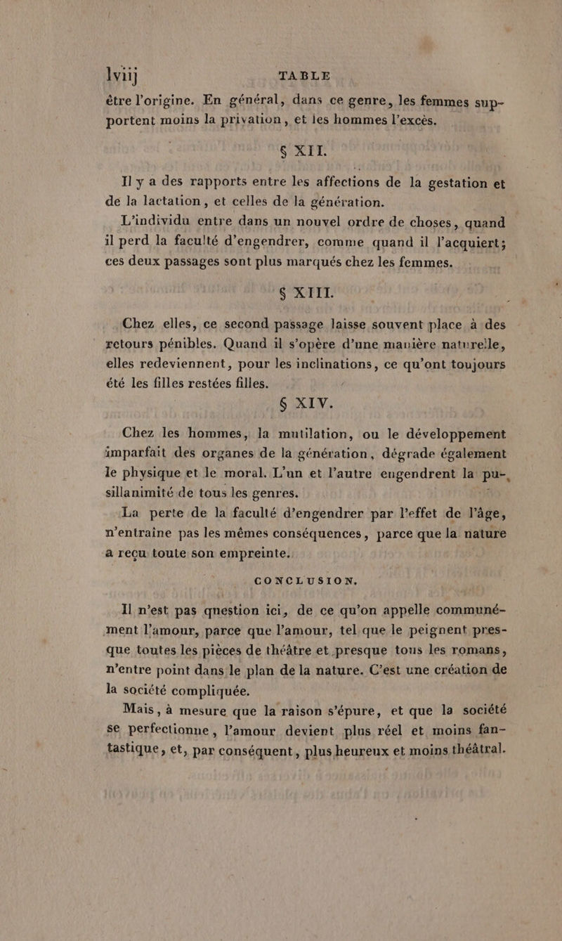être l’origine. En général, dans ce genre, les femmes sup- portent moins la privation, et ies hommes l'excès. S XII. Il y a des rapports entre les affections de la gestation et de la lactation , et celles de la génération. L’individu entre dans un nouvel ordre de choses, quand il perd la faculté d’engendrer, comme quand il l’acquiert ; ces deux passages sont plus marqués chez les femmes. $S XIII. Chez elles, ce second passage laisse souvent place à des retours pénibles. Quand il s’opère d’une manière naturelle, elles redeviennent, pour les inclinations, ce qu’ont toujours été les filles restées filles. S XIV. Chez les hommes, la mutilation, ou le développement imparfait des organes de la génération, dégrade également le physique et le moral. L'un et l’autre engendrent la de sillanimité de tous les genres. La perte de la faculté d’engendrer par l’effet de l’âge, n’entraine pas les mêmes conséquences, parce que la nature a recu toute son empreinte. CONCLUSION. Il n’est pas question ici, de ce qu’on appelle communé- ment l'amour, parce que l’amour, tel que le peignent pres- que toutes les pièces de théâtre et presque tous les romans, n’entre point dans le plan de la nature. C’est une création de la société compliquée. Mais, à mesure que la raison s’épure, et que la société se perfectionne, l'amour devient plus réel et moins fan- tastique, et, par conséquent, plus heureux et moins théâtral.