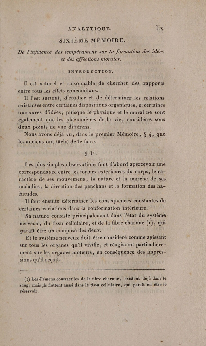SIXIÈME MÉMOIRE. De l'influence des tempéramens sur la formation des idées et des affections morales. INTRODUCTION. ’ Il est naturel et raisonnable de chercher des rapports entre tous les effets concomitans. Il l’est surtout, d'étudier et de déterminer les relations existantes entre certaines dispositions organiques, et certaines tournures d'idées; puisque le physique et le moral ne sont également que les phénomènes de la vie, considérés. sous deux points de vue différens. Nous avons déja vu, dans le premier Mémoire, $ 4, que les anciens ont tâché de le faire. | SI Ier. Les plus simples observations font d’abord apercevoir une correspondance entre les formes extérieures du corps, le ca- ractère de ses mouvemens, la nature et la marche de ses maladies , la direction des penchans et la formation des ha- bitudes. Il faut ensuite déterminer les conséquences constantes de certaines variations dans la conformation intérieure. Sa nature consiste principalement dans l’état du système nerveux, du tissu cellulaire, et de la fibre charnue G); qui paraît être un composé des deux. Et le système nerveux doit être considéré comme agissant sur tous les organes qu’il vivifie, et réagissant particulière- ment sur les organes moteurs, en conséquence des impres- sions qu'il reçoit. R (x) Les élémens contractiles de la fibre charnue, existent déjà dans le sang; mais ils flottent aussi dans le tissu cellulaire, qui paraît en être le réservoir,