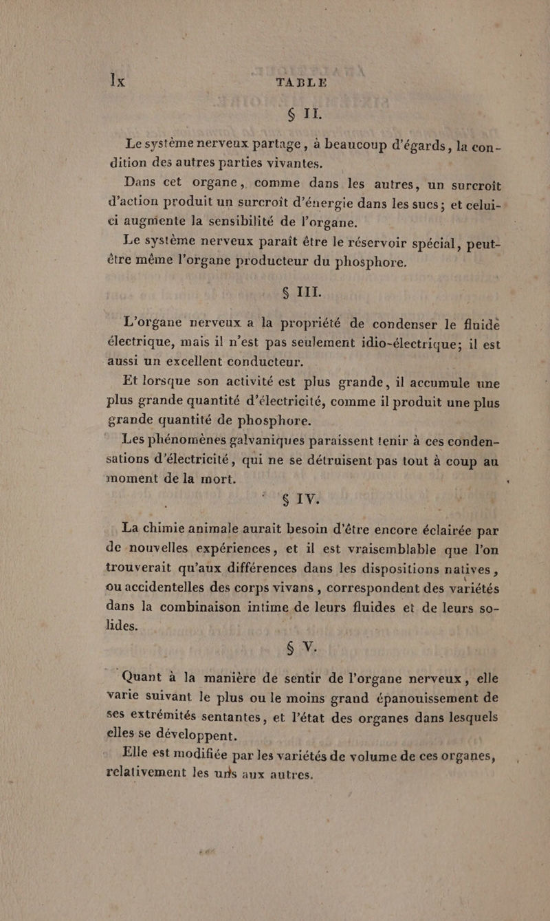6 IL. Le système nerveux partage, à beaucoup d’égards, la con- dition des autres parties vivantes. Dans cet organe, comme dans les autres, un surcroît d'action produit un surcroit d'énergie dans les sucs; et celui- ci augmente Ja sensibilité de l’organe. Le système nerveux paraît être le réservoir spécial, peut- être même l'organe producteur du phosphore. $ III. L’organe nerveux a la propriété de condenser le fluide électrique, mais il n’est pas seulement idio-électrique; il est aussi un excellent conducteur. Et lorsque son activité est plus grande, il accumule une plus grande quantité d'électricité, comme il produit une plus grande quantité de phosphore. Les phénomènes galvaniques paraissent tenir à ces conden- sations d'électricité, qui ne se détruisent pas tout à coup au moment de la mort. S IV. La chimie animale aurait besoin d’être encore éclairée par de nouvelles expériences, et il est vraisemblable que l’on trouverait qu'aux différences dans les dispositions natives , ou accidentelles des corps vivans , correspondent des variétés dans la combinaison intime de leurs fluides et de leurs so- hdes. d 6 V. Quant à la manière de sentir de l'organe nerveux, elle varie suivant le plus ou le moins grand épanouissement de ses extrémités sentantes, et l’état des organes dans lesquels elles se développent. Elle est modifiée par les variétés de volume de ces organes, relativement les uns aux autres.