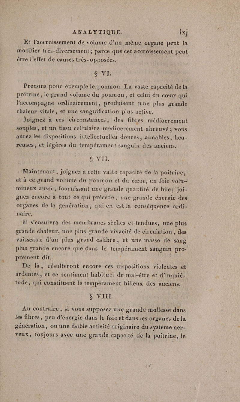 ® Et l'accroissement de volume d’un même organe peut la modifier très-diversement; parce que cet accroissement peut être l'effet de causes très-opposées. 6 VI. Prenons pour exemple le poumon. La vaste capacité de la poitrine, le grand volume du poumon, et celni du cœur qui l'accompagne ordinairement, produisent une plus grande chaleur vitale, et une sanguification plus active. | Joignez à ces circonstances, des fibres médiocrement souples, et un tissu cellulaire médiocrement abreuvé ; vous aurez les dispositions intellectuelles douces, aimables, heu-- reuses, et légères du tempérament sanguin des anciens. SG VIT Maintenant, joignez à cette vaste capacité de la poitrine, et à ce grand volume du poumon et du cœur, un foie volu- mineux aussi, fournissant une grande quantité de bile; joi- gnez encore à tout ce qui précède, une grande énergie des organes de la génération, qui en est la conséquence ordi- naire, il s’ensuivra des membranes sèches et tendues, une plus grande chaleur, une plus grande vivacité de circulation , des vaisseaux d’un plus grand calibre, et une masse de sang plus grande encore que dans le tempérament sanguin pro- prement dit. | ; De là, résulteront encore ces dispositions violentes ét ardentes , et ce sentiment habituel de mal-être et d’inquié- tude, qui constituent le tempérament bilieux des anciens. $ VIII. Au contraire, si vous supposez une grande mollesse dans les fibres, peu d’énergie dans le foie et dans les organes de la génération, ou une faible activité originaire du système ner- veux, toujours ayec une grande capacité de la poitrine, le