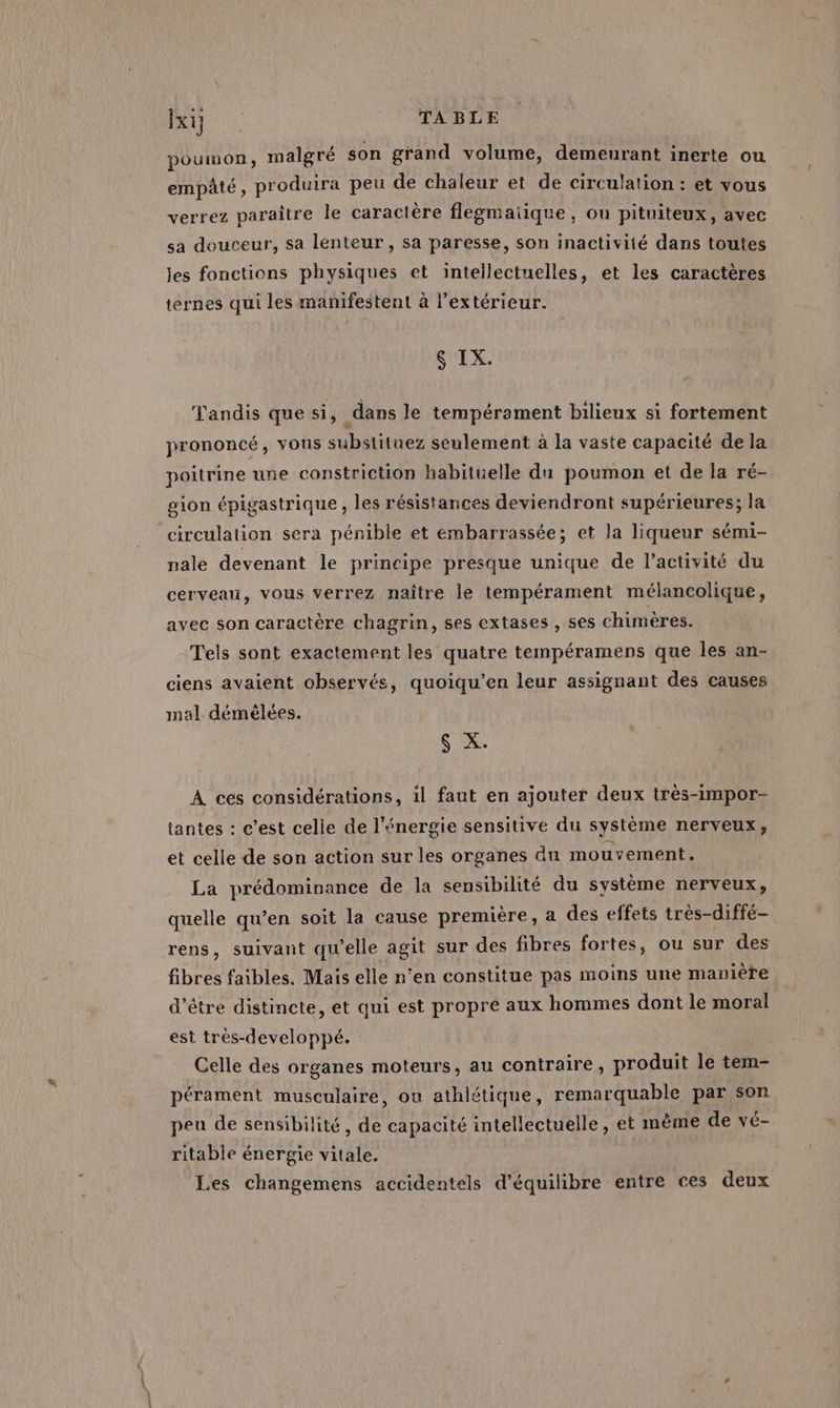 poumon, malgré son grand volume, demeurant inerte ou empâté , produira peu de chaleur et de circulation : et vous verrez paraître le caractère flegmaiique, ou pituiteux, avec sa douceur, sa lenteur, sa paresse, son inactivité dans toutes jes fonctions physiques et intellectuelles, et les caractères ternes qui les manifestent à l'extérieur. six. Tandis que si, _dans le tempérament bilieux si fortement prononcé, vous substitnez seulement à la vaste capacité de la poitrine une constriction habituelle du poumon et de la ré- gion épigastrique , les résistances deviendront supérieures; la circulation sera pénible et embarrassée; et la liqueur sémi- nale devenant le principe presque unique de l’activité du cerveau, vous verrez naître le tempérament mélancolique, avec son caractère chagrin, ses extases , ses chimères. Tels sont exactement les quatre tempéramens que les an- ciens avaient observés, quoiqu’en leur assignant des causes mal démélées. $ X. À ces considérations, 1l faut en ajouter deux très-impor- tantes : c’est celle de l'énergie sensitive du système nerveux, et celle de son action sur les organes du mouvement. La prédominance de la sensibilité du système nerveux, quelle qu’en soit la cause première, a des effets très-diffé- rens, suivant qu’elle agit sur des fibres fortes, ou sur des fibres faibles, Mais elle n‘en constitue pas moins une manière d’être distincte, et qui est propre aux hommes dont le moral est très-developpé. Celle des organes moteurs, au contraire, produit le tem- pérament musculaire, ou athlétique, remarquable par son peu de sensibilité, de capacité intellectuelle, et mème de vé- ritable énergie vitale. Les changemens accidentels d'équilibre entre ces deux