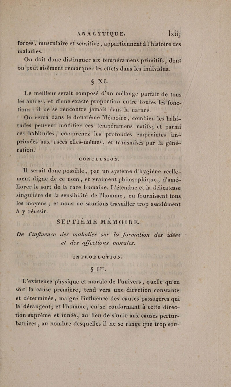 forces , musculaire et sensitive, appartiennent à l’histoire des maladies. On doit donc distinguer six tempéramens primitifs, dont on peut aisément remarquer les effets dans les individus. GUNE Le meilleur serait composé d’un mélange parfait de tous les autres, et d’une exacte proportion entre toutes les fonc- tions : il ne se rencontre jamais dans la nature. On verra dans le douxième Mémoire, combien les habi- tudes peuvent modifier ces tempéramens natifs; et parmi ces habitudes, comprenez les profondes empreintes im- primées aux races elles-mêmes, et transmises par la géné- ration. CONCLUSION. Il serait donc possible, par un système d'hygiène réelle- ment digne de ce nom, et vraiment philosophique, d’amé- horer le sort de la race humaine. L’étendue et la délicatesse singulière de la sensibilité de l’homme, en fournissent tous les moyens ; et nous ne saurions travailler trop assidüment à y réussir. SEPTIÈME MÉMOIRE. De l'influence des maladies sur la formation des idées et des affections morales. INTRODUCTION. $ Ier. L'existence physique et morale de l'univers , quelle qu’en soit la cause première, tend vers une direction constante et déterminée, malgré l'influence des causes passagères qui la dérangent; et l’homme, en!'se conformant à cette direc- tion suprême et innée, au lieu de s’unir aux causes pertur- batrices , au nombre desquelles il ne se range que trop sou-