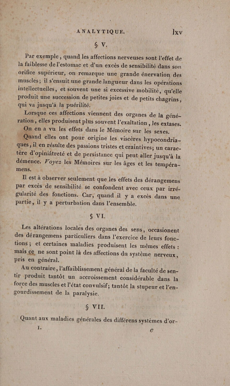 &amp; V. Par exemple, quand les affections nerveuses sont l’effet de la faiblesse de l'estomac et d’un excès de sensibilité dans son orifice supérieur, on remarque une grande énervation des musclés ; il s'ensuit une grande langueur dans les opérations intellectuelles, et souvent une si excessive mobilité, qu’elle produit une succession de petites joies et de petits chagrins, qui va jusqu’à la puérilité. Lorsque ces affections viennent des organes de la géné- ration, elles produisent plus souvent l’exaltation , les extases. On en a vu les effets dans le Mémoire sur les sexes. Quand elles ont pour origine les viscères hypocondria- ques , 1l en résulte des passions tristes et craintives; un carac- tère d’opiniâtreté et de persistance qui peut aller jusqu’à la démence. Voyez les Mémoires sur les âges et les tempéra- mens. Il est à observer seulement que les effets des dérangemens par excès de sensibilité se confondent avec ceux par irré- gularité des fonctions. Car, quand il y a excès dans une partie, il y a perturbation dans l’ensemble. | $ VI. Les altérations locales des organes des sens, OCcasionent des dérangemens particuliers dans l'exercice de leurs fonc- tions ; et certaines maladies produisent les mêmes effets : mais ce ne sont point là des affections du système nerveux, pris en général. Au contraire, l’affaiblissement général de la faculté de sen- tir produit tantôt un accroissement considérable dans la force des muscles et l’état convulsif; tantôt la stupeur et l’en- gourdissement de la paralysie. $ VII. Quant aux maladies générales des différens systèmes d’or- I, €