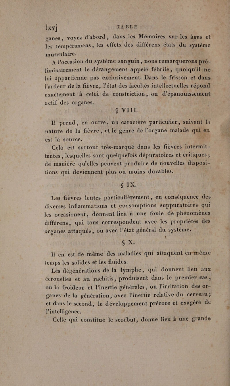 ganes, VOYEZ d’abord, dans les Mémoires sur les âges et les tempéramens, les effets des différens états du système musculaire. A l’occasion du système sanguin, nous remarquerons pré- liminairement le dérangement appelé fébrile, quoiqu'il ne lui appartienne pas exclusivement. Dans le frisson et dans l’ardeur de la fièvre, l’état des facultés intellectuelles répond exactement à celui de constriction, ou d’épanouissement actif des organes. $ VIII. Il prend, en outre, un caractère particulier, suivant la nature de la fièvre, et le genre de l’organe malade qui en ms est la source. Cela est surtout très-marqué dans les fièvres intermit- tentes, lesquelles sont quelquefois dépuratoires et critiques ; de manière qu’elles peuvent produire de nouvelles disposi- tions qui deviennent plus ou moins durables. $ IX. j / Les fièvres lentes particulièrement, en conséquence des diverses inflammations et consomptions suppuratoires qui les occasionent, donnent lieu à une foule de phénomènes différens, qui tous correspondent avec les propriétés des organes attaqués, ou avec l’état général du système. Ç X. il en est de même des maladies qui attaquent enmême temps les solides et les fluides. écrouelles et au rachitis, produisent dans le premier cas, ou la froidear et l'inertie générales, ou l’irritation des or- ganes de la génération, avec l’inertie relative du cerveau; et dans le second, le développement précoce et exagéré de l'intelligence. Celle qui constitue le scorbut, donne lieu à une grande